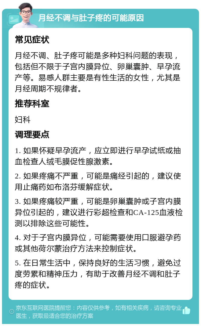 月经不调与肚子疼的可能原因 常见症状 月经不调、肚子疼可能是多种妇科问题的表现，包括但不限于子宫内膜异位、卵巢囊肿、早孕流产等。易感人群主要是有性生活的女性，尤其是月经周期不规律者。 推荐科室 妇科 调理要点 1. 如果怀疑早孕流产，应立即进行早孕试纸或抽血检查人绒毛膜促性腺激素。 2. 如果疼痛不严重，可能是痛经引起的，建议使用止痛药如布洛芬缓解症状。 3. 如果疼痛较严重，可能是卵巢囊肿或子宫内膜异位引起的，建议进行彩超检查和CA-125血液检测以排除这些可能性。 4. 对于子宫内膜异位，可能需要使用口服避孕药或其他荷尔蒙治疗方法来控制症状。 5. 在日常生活中，保持良好的生活习惯，避免过度劳累和精神压力，有助于改善月经不调和肚子疼的症状。