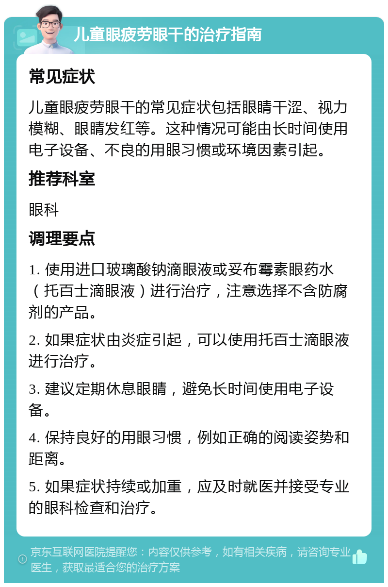 儿童眼疲劳眼干的治疗指南 常见症状 儿童眼疲劳眼干的常见症状包括眼睛干涩、视力模糊、眼睛发红等。这种情况可能由长时间使用电子设备、不良的用眼习惯或环境因素引起。 推荐科室 眼科 调理要点 1. 使用进口玻璃酸钠滴眼液或妥布霉素眼药水（托百士滴眼液）进行治疗，注意选择不含防腐剂的产品。 2. 如果症状由炎症引起，可以使用托百士滴眼液进行治疗。 3. 建议定期休息眼睛，避免长时间使用电子设备。 4. 保持良好的用眼习惯，例如正确的阅读姿势和距离。 5. 如果症状持续或加重，应及时就医并接受专业的眼科检查和治疗。