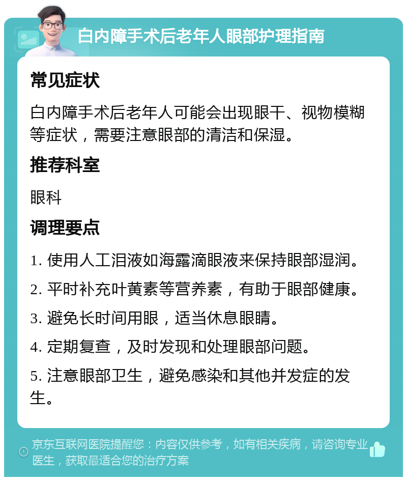 白内障手术后老年人眼部护理指南 常见症状 白内障手术后老年人可能会出现眼干、视物模糊等症状，需要注意眼部的清洁和保湿。 推荐科室 眼科 调理要点 1. 使用人工泪液如海露滴眼液来保持眼部湿润。 2. 平时补充叶黄素等营养素，有助于眼部健康。 3. 避免长时间用眼，适当休息眼睛。 4. 定期复查，及时发现和处理眼部问题。 5. 注意眼部卫生，避免感染和其他并发症的发生。