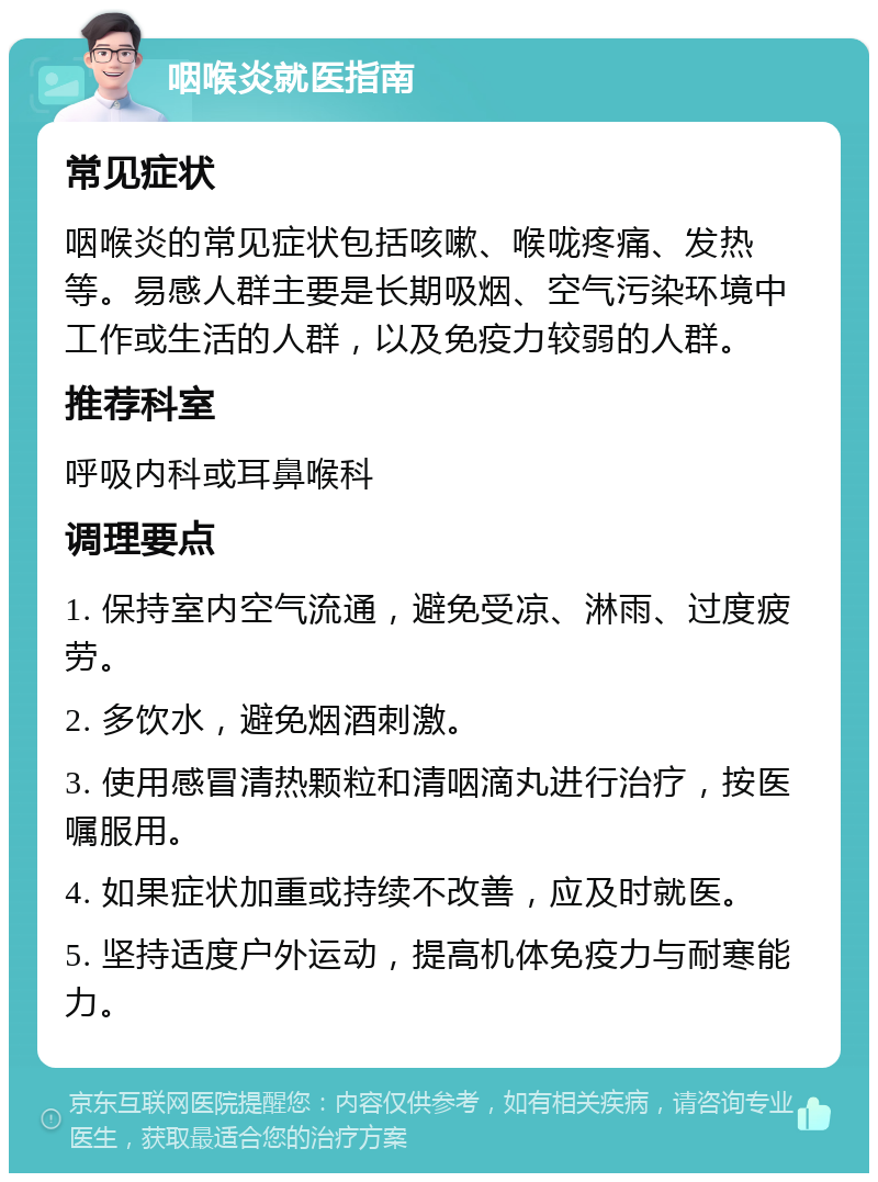 咽喉炎就医指南 常见症状 咽喉炎的常见症状包括咳嗽、喉咙疼痛、发热等。易感人群主要是长期吸烟、空气污染环境中工作或生活的人群，以及免疫力较弱的人群。 推荐科室 呼吸内科或耳鼻喉科 调理要点 1. 保持室内空气流通，避免受凉、淋雨、过度疲劳。 2. 多饮水，避免烟酒刺激。 3. 使用感冒清热颗粒和清咽滴丸进行治疗，按医嘱服用。 4. 如果症状加重或持续不改善，应及时就医。 5. 坚持适度户外运动，提高机体免疫力与耐寒能力。