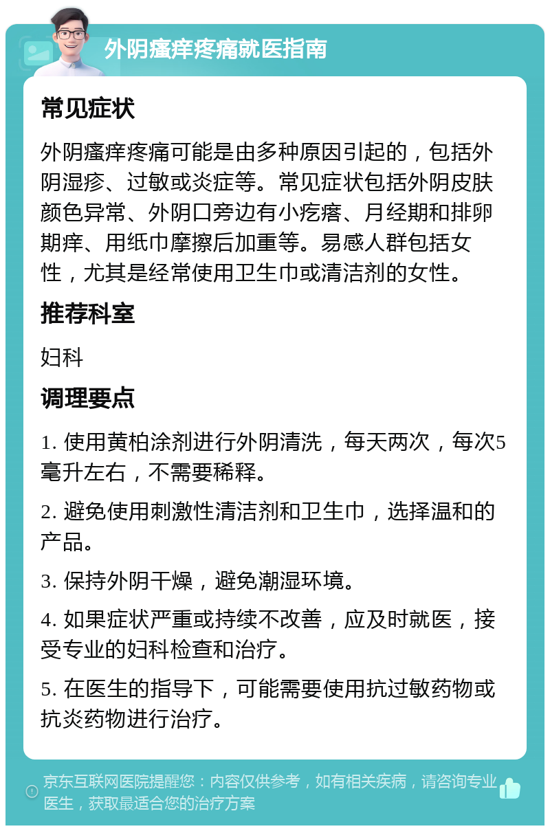 外阴瘙痒疼痛就医指南 常见症状 外阴瘙痒疼痛可能是由多种原因引起的，包括外阴湿疹、过敏或炎症等。常见症状包括外阴皮肤颜色异常、外阴口旁边有小疙瘩、月经期和排卵期痒、用纸巾摩擦后加重等。易感人群包括女性，尤其是经常使用卫生巾或清洁剂的女性。 推荐科室 妇科 调理要点 1. 使用黄柏涂剂进行外阴清洗，每天两次，每次5毫升左右，不需要稀释。 2. 避免使用刺激性清洁剂和卫生巾，选择温和的产品。 3. 保持外阴干燥，避免潮湿环境。 4. 如果症状严重或持续不改善，应及时就医，接受专业的妇科检查和治疗。 5. 在医生的指导下，可能需要使用抗过敏药物或抗炎药物进行治疗。