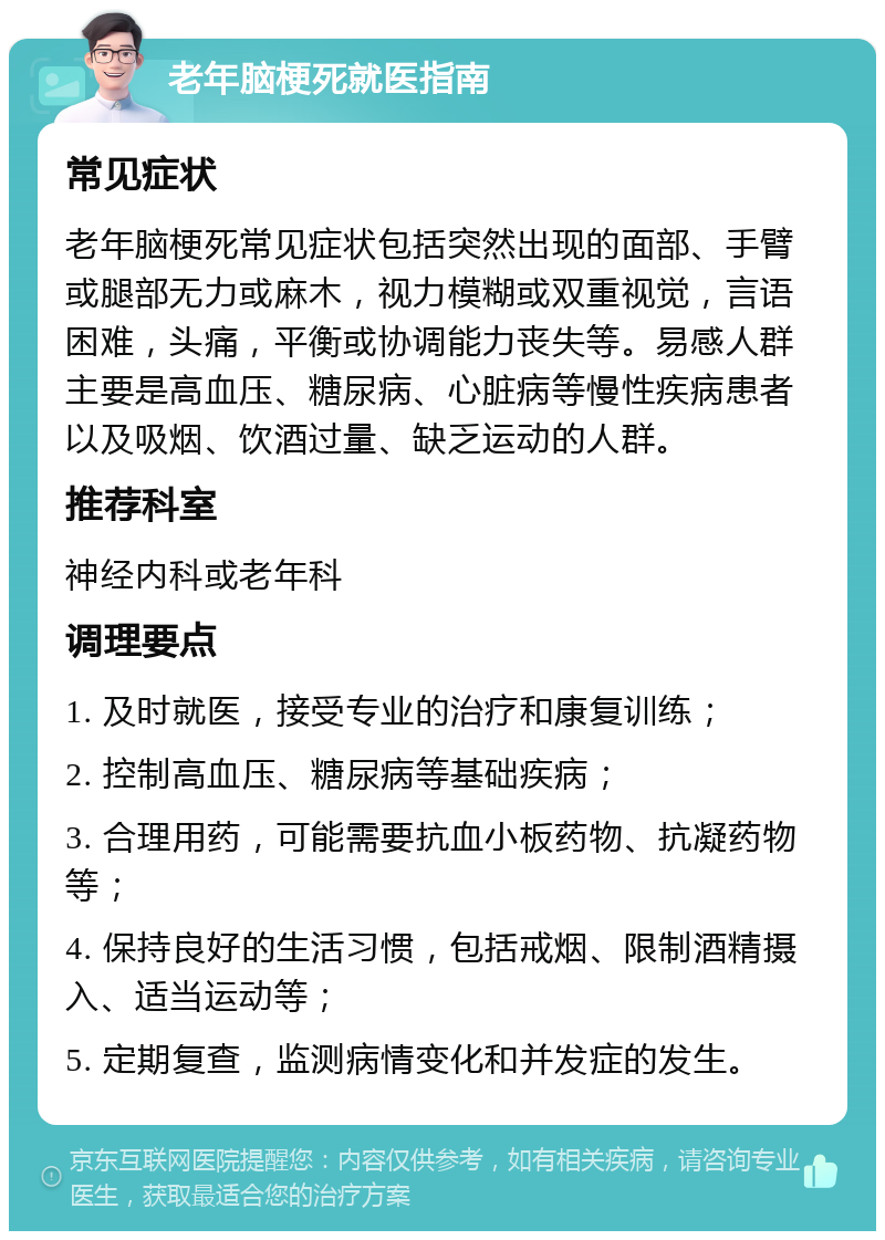 老年脑梗死就医指南 常见症状 老年脑梗死常见症状包括突然出现的面部、手臂或腿部无力或麻木，视力模糊或双重视觉，言语困难，头痛，平衡或协调能力丧失等。易感人群主要是高血压、糖尿病、心脏病等慢性疾病患者以及吸烟、饮酒过量、缺乏运动的人群。 推荐科室 神经内科或老年科 调理要点 1. 及时就医，接受专业的治疗和康复训练； 2. 控制高血压、糖尿病等基础疾病； 3. 合理用药，可能需要抗血小板药物、抗凝药物等； 4. 保持良好的生活习惯，包括戒烟、限制酒精摄入、适当运动等； 5. 定期复查，监测病情变化和并发症的发生。