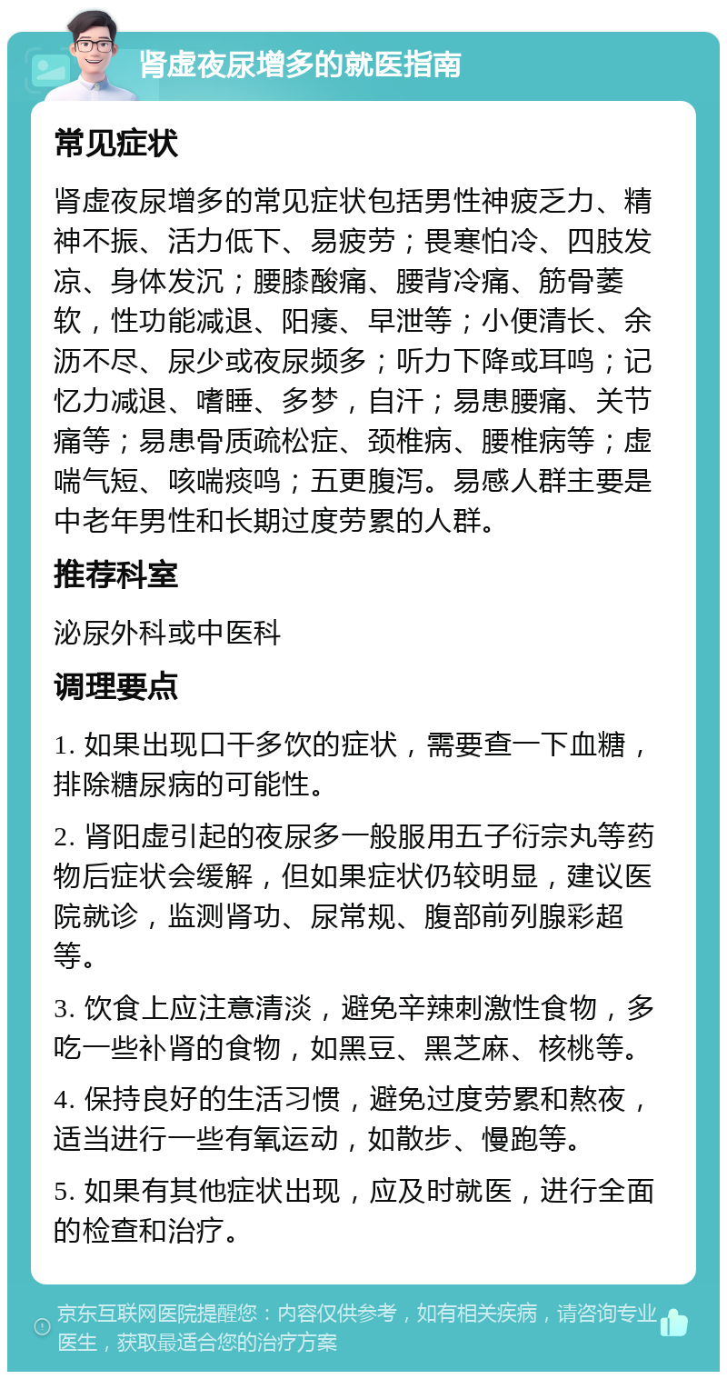 肾虚夜尿增多的就医指南 常见症状 肾虚夜尿增多的常见症状包括男性神疲乏力、精神不振、活力低下、易疲劳；畏寒怕冷、四肢发凉、身体发沉；腰膝酸痛、腰背冷痛、筋骨萎软，性功能减退、阳痿、早泄等；小便清长、余沥不尽、尿少或夜尿频多；听力下降或耳鸣；记忆力减退、嗜睡、多梦，自汗；易患腰痛、关节痛等；易患骨质疏松症、颈椎病、腰椎病等；虚喘气短、咳喘痰鸣；五更腹泻。易感人群主要是中老年男性和长期过度劳累的人群。 推荐科室 泌尿外科或中医科 调理要点 1. 如果出现口干多饮的症状，需要查一下血糖，排除糖尿病的可能性。 2. 肾阳虚引起的夜尿多一般服用五子衍宗丸等药物后症状会缓解，但如果症状仍较明显，建议医院就诊，监测肾功、尿常规、腹部前列腺彩超等。 3. 饮食上应注意清淡，避免辛辣刺激性食物，多吃一些补肾的食物，如黑豆、黑芝麻、核桃等。 4. 保持良好的生活习惯，避免过度劳累和熬夜，适当进行一些有氧运动，如散步、慢跑等。 5. 如果有其他症状出现，应及时就医，进行全面的检查和治疗。