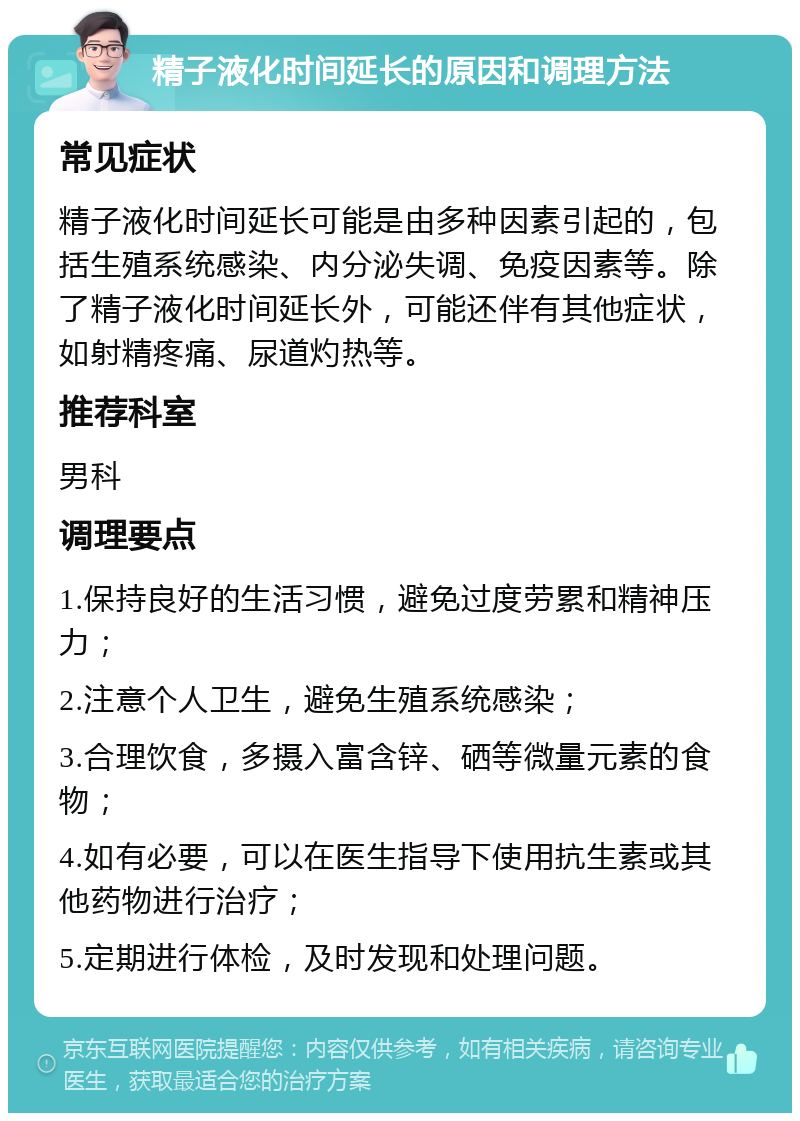 精子液化时间延长的原因和调理方法 常见症状 精子液化时间延长可能是由多种因素引起的，包括生殖系统感染、内分泌失调、免疫因素等。除了精子液化时间延长外，可能还伴有其他症状，如射精疼痛、尿道灼热等。 推荐科室 男科 调理要点 1.保持良好的生活习惯，避免过度劳累和精神压力； 2.注意个人卫生，避免生殖系统感染； 3.合理饮食，多摄入富含锌、硒等微量元素的食物； 4.如有必要，可以在医生指导下使用抗生素或其他药物进行治疗； 5.定期进行体检，及时发现和处理问题。