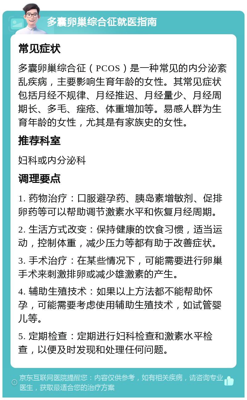 多囊卵巢综合征就医指南 常见症状 多囊卵巢综合征（PCOS）是一种常见的内分泌紊乱疾病，主要影响生育年龄的女性。其常见症状包括月经不规律、月经推迟、月经量少、月经周期长、多毛、痤疮、体重增加等。易感人群为生育年龄的女性，尤其是有家族史的女性。 推荐科室 妇科或内分泌科 调理要点 1. 药物治疗：口服避孕药、胰岛素增敏剂、促排卵药等可以帮助调节激素水平和恢复月经周期。 2. 生活方式改变：保持健康的饮食习惯，适当运动，控制体重，减少压力等都有助于改善症状。 3. 手术治疗：在某些情况下，可能需要进行卵巢手术来刺激排卵或减少雄激素的产生。 4. 辅助生殖技术：如果以上方法都不能帮助怀孕，可能需要考虑使用辅助生殖技术，如试管婴儿等。 5. 定期检查：定期进行妇科检查和激素水平检查，以便及时发现和处理任何问题。