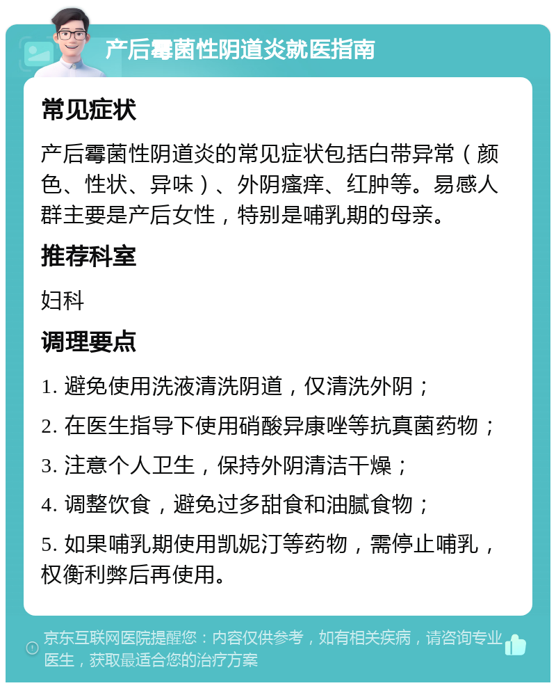 产后霉菌性阴道炎就医指南 常见症状 产后霉菌性阴道炎的常见症状包括白带异常（颜色、性状、异味）、外阴瘙痒、红肿等。易感人群主要是产后女性，特别是哺乳期的母亲。 推荐科室 妇科 调理要点 1. 避免使用洗液清洗阴道，仅清洗外阴； 2. 在医生指导下使用硝酸异康唑等抗真菌药物； 3. 注意个人卫生，保持外阴清洁干燥； 4. 调整饮食，避免过多甜食和油腻食物； 5. 如果哺乳期使用凯妮汀等药物，需停止哺乳，权衡利弊后再使用。