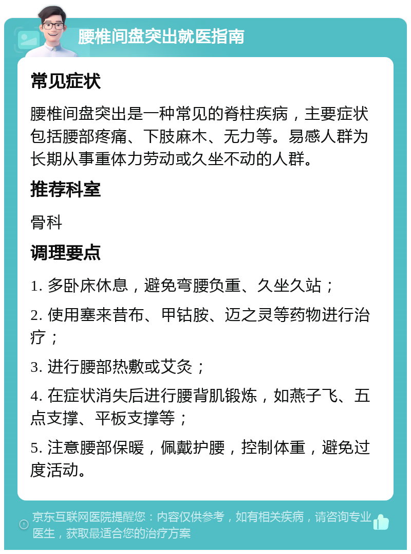 腰椎间盘突出就医指南 常见症状 腰椎间盘突出是一种常见的脊柱疾病，主要症状包括腰部疼痛、下肢麻木、无力等。易感人群为长期从事重体力劳动或久坐不动的人群。 推荐科室 骨科 调理要点 1. 多卧床休息，避免弯腰负重、久坐久站； 2. 使用塞来昔布、甲钴胺、迈之灵等药物进行治疗； 3. 进行腰部热敷或艾灸； 4. 在症状消失后进行腰背肌锻炼，如燕子飞、五点支撑、平板支撑等； 5. 注意腰部保暖，佩戴护腰，控制体重，避免过度活动。