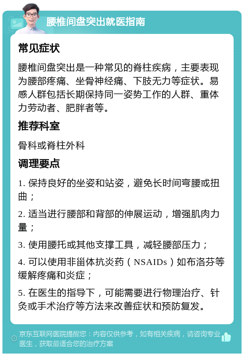 腰椎间盘突出就医指南 常见症状 腰椎间盘突出是一种常见的脊柱疾病，主要表现为腰部疼痛、坐骨神经痛、下肢无力等症状。易感人群包括长期保持同一姿势工作的人群、重体力劳动者、肥胖者等。 推荐科室 骨科或脊柱外科 调理要点 1. 保持良好的坐姿和站姿，避免长时间弯腰或扭曲； 2. 适当进行腰部和背部的伸展运动，增强肌肉力量； 3. 使用腰托或其他支撑工具，减轻腰部压力； 4. 可以使用非甾体抗炎药（NSAIDs）如布洛芬等缓解疼痛和炎症； 5. 在医生的指导下，可能需要进行物理治疗、针灸或手术治疗等方法来改善症状和预防复发。