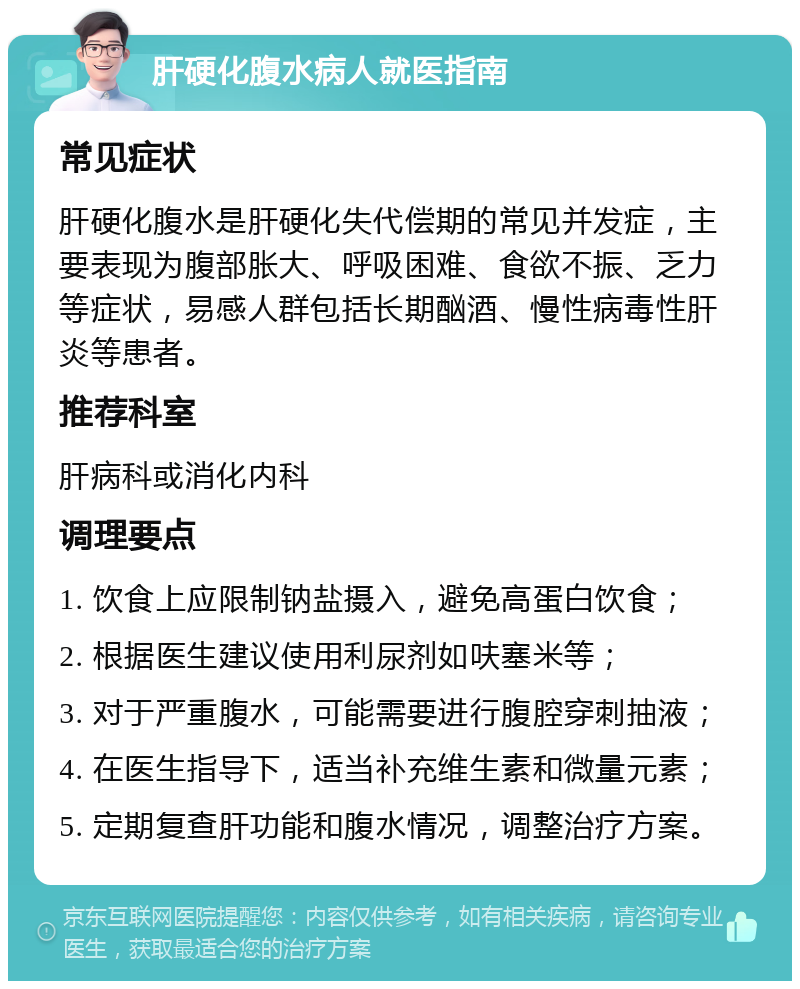 肝硬化腹水病人就医指南 常见症状 肝硬化腹水是肝硬化失代偿期的常见并发症，主要表现为腹部胀大、呼吸困难、食欲不振、乏力等症状，易感人群包括长期酗酒、慢性病毒性肝炎等患者。 推荐科室 肝病科或消化内科 调理要点 1. 饮食上应限制钠盐摄入，避免高蛋白饮食； 2. 根据医生建议使用利尿剂如呋塞米等； 3. 对于严重腹水，可能需要进行腹腔穿刺抽液； 4. 在医生指导下，适当补充维生素和微量元素； 5. 定期复查肝功能和腹水情况，调整治疗方案。