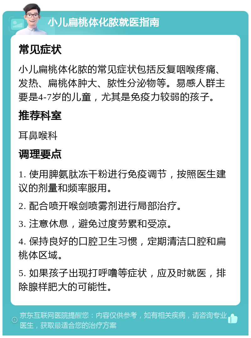 小儿扁桃体化脓就医指南 常见症状 小儿扁桃体化脓的常见症状包括反复咽喉疼痛、发热、扁桃体肿大、脓性分泌物等。易感人群主要是4-7岁的儿童，尤其是免疫力较弱的孩子。 推荐科室 耳鼻喉科 调理要点 1. 使用脾氨肽冻干粉进行免疫调节，按照医生建议的剂量和频率服用。 2. 配合喷开喉剑喷雾剂进行局部治疗。 3. 注意休息，避免过度劳累和受凉。 4. 保持良好的口腔卫生习惯，定期清洁口腔和扁桃体区域。 5. 如果孩子出现打呼噜等症状，应及时就医，排除腺样肥大的可能性。