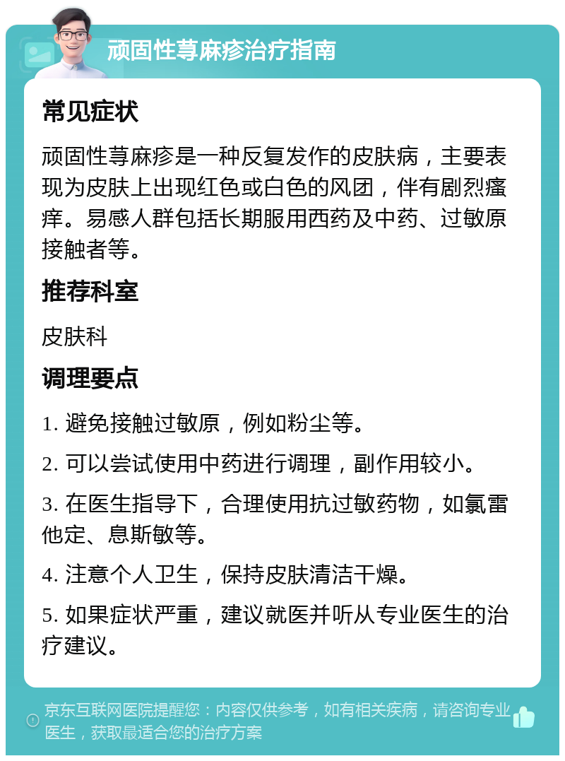 顽固性荨麻疹治疗指南 常见症状 顽固性荨麻疹是一种反复发作的皮肤病，主要表现为皮肤上出现红色或白色的风团，伴有剧烈瘙痒。易感人群包括长期服用西药及中药、过敏原接触者等。 推荐科室 皮肤科 调理要点 1. 避免接触过敏原，例如粉尘等。 2. 可以尝试使用中药进行调理，副作用较小。 3. 在医生指导下，合理使用抗过敏药物，如氯雷他定、息斯敏等。 4. 注意个人卫生，保持皮肤清洁干燥。 5. 如果症状严重，建议就医并听从专业医生的治疗建议。