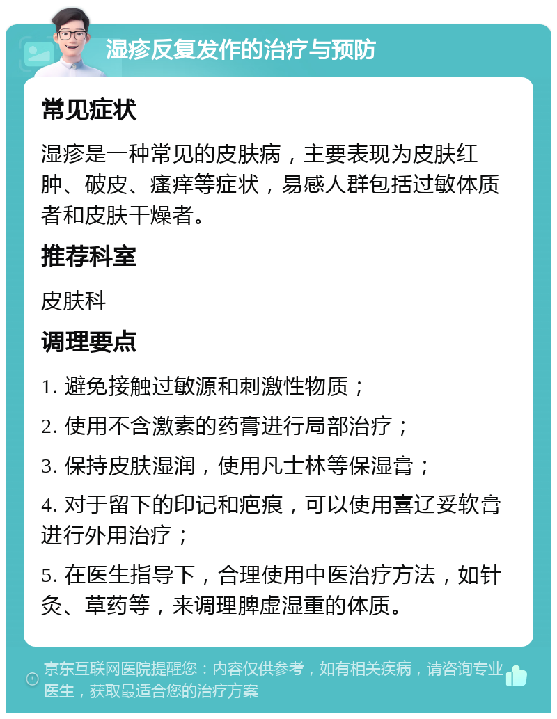 湿疹反复发作的治疗与预防 常见症状 湿疹是一种常见的皮肤病，主要表现为皮肤红肿、破皮、瘙痒等症状，易感人群包括过敏体质者和皮肤干燥者。 推荐科室 皮肤科 调理要点 1. 避免接触过敏源和刺激性物质； 2. 使用不含激素的药膏进行局部治疗； 3. 保持皮肤湿润，使用凡士林等保湿膏； 4. 对于留下的印记和疤痕，可以使用喜辽妥软膏进行外用治疗； 5. 在医生指导下，合理使用中医治疗方法，如针灸、草药等，来调理脾虚湿重的体质。