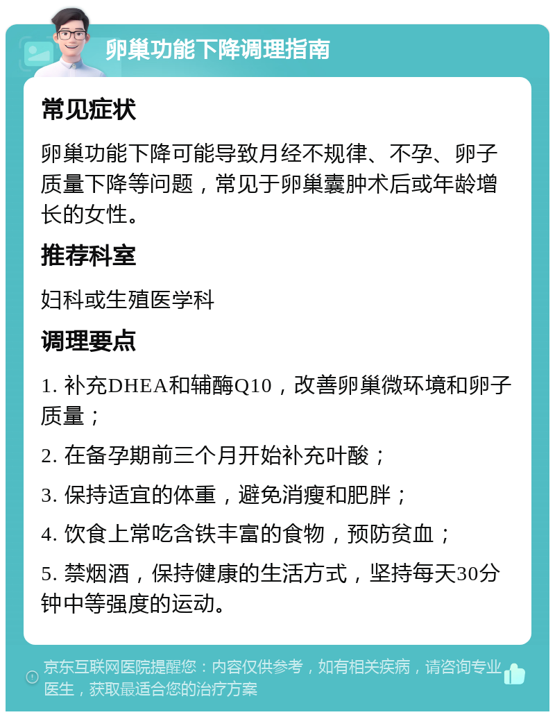 卵巢功能下降调理指南 常见症状 卵巢功能下降可能导致月经不规律、不孕、卵子质量下降等问题，常见于卵巢囊肿术后或年龄增长的女性。 推荐科室 妇科或生殖医学科 调理要点 1. 补充DHEA和辅酶Q10，改善卵巢微环境和卵子质量； 2. 在备孕期前三个月开始补充叶酸； 3. 保持适宜的体重，避免消瘦和肥胖； 4. 饮食上常吃含铁丰富的食物，预防贫血； 5. 禁烟酒，保持健康的生活方式，坚持每天30分钟中等强度的运动。