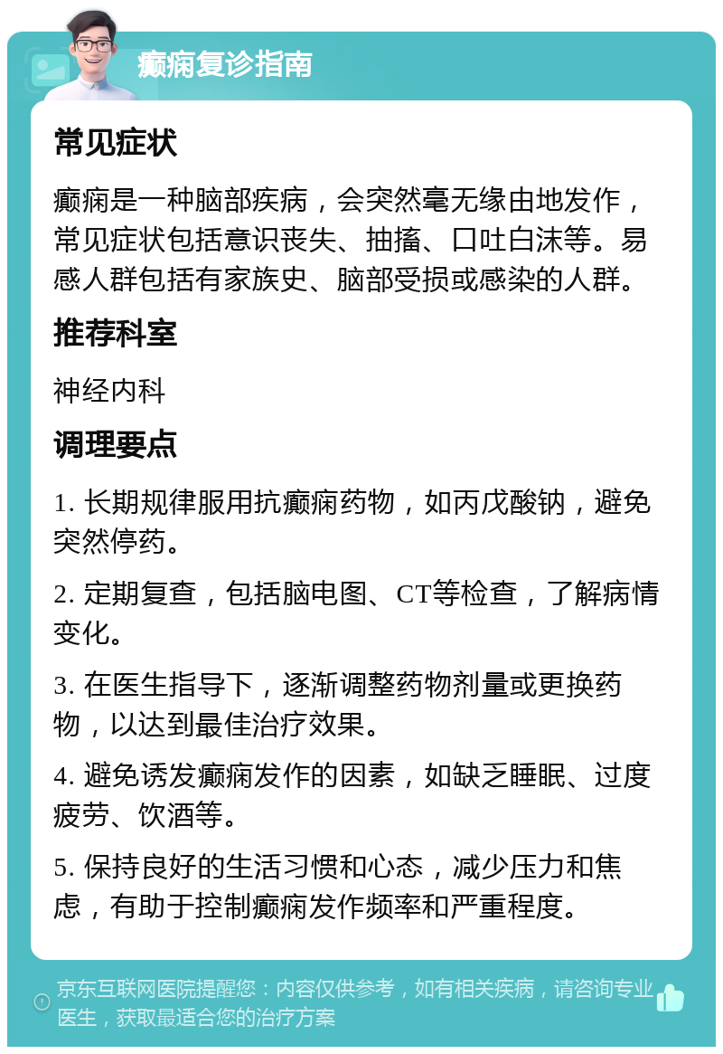 癫痫复诊指南 常见症状 癫痫是一种脑部疾病，会突然毫无缘由地发作，常见症状包括意识丧失、抽搐、口吐白沫等。易感人群包括有家族史、脑部受损或感染的人群。 推荐科室 神经内科 调理要点 1. 长期规律服用抗癫痫药物，如丙戊酸钠，避免突然停药。 2. 定期复查，包括脑电图、CT等检查，了解病情变化。 3. 在医生指导下，逐渐调整药物剂量或更换药物，以达到最佳治疗效果。 4. 避免诱发癫痫发作的因素，如缺乏睡眠、过度疲劳、饮酒等。 5. 保持良好的生活习惯和心态，减少压力和焦虑，有助于控制癫痫发作频率和严重程度。