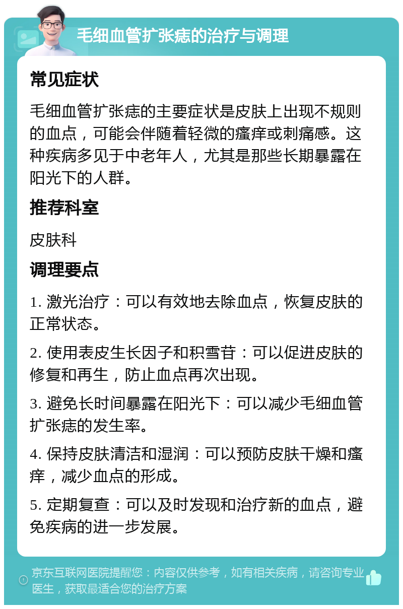 毛细血管扩张痣的治疗与调理 常见症状 毛细血管扩张痣的主要症状是皮肤上出现不规则的血点，可能会伴随着轻微的瘙痒或刺痛感。这种疾病多见于中老年人，尤其是那些长期暴露在阳光下的人群。 推荐科室 皮肤科 调理要点 1. 激光治疗：可以有效地去除血点，恢复皮肤的正常状态。 2. 使用表皮生长因子和积雪苷：可以促进皮肤的修复和再生，防止血点再次出现。 3. 避免长时间暴露在阳光下：可以减少毛细血管扩张痣的发生率。 4. 保持皮肤清洁和湿润：可以预防皮肤干燥和瘙痒，减少血点的形成。 5. 定期复查：可以及时发现和治疗新的血点，避免疾病的进一步发展。