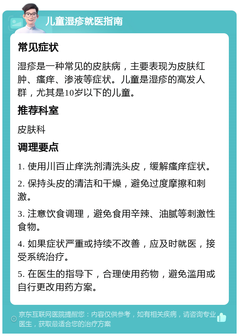 儿童湿疹就医指南 常见症状 湿疹是一种常见的皮肤病，主要表现为皮肤红肿、瘙痒、渗液等症状。儿童是湿疹的高发人群，尤其是10岁以下的儿童。 推荐科室 皮肤科 调理要点 1. 使用川百止痒洗剂清洗头皮，缓解瘙痒症状。 2. 保持头皮的清洁和干燥，避免过度摩擦和刺激。 3. 注意饮食调理，避免食用辛辣、油腻等刺激性食物。 4. 如果症状严重或持续不改善，应及时就医，接受系统治疗。 5. 在医生的指导下，合理使用药物，避免滥用或自行更改用药方案。