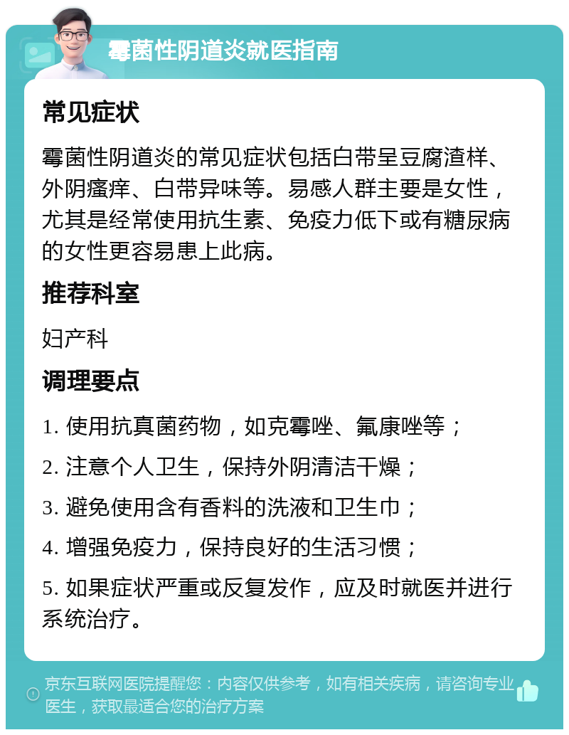 霉菌性阴道炎就医指南 常见症状 霉菌性阴道炎的常见症状包括白带呈豆腐渣样、外阴瘙痒、白带异味等。易感人群主要是女性，尤其是经常使用抗生素、免疫力低下或有糖尿病的女性更容易患上此病。 推荐科室 妇产科 调理要点 1. 使用抗真菌药物，如克霉唑、氟康唑等； 2. 注意个人卫生，保持外阴清洁干燥； 3. 避免使用含有香料的洗液和卫生巾； 4. 增强免疫力，保持良好的生活习惯； 5. 如果症状严重或反复发作，应及时就医并进行系统治疗。