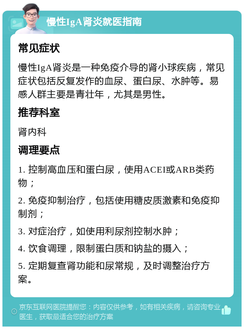 慢性IgA肾炎就医指南 常见症状 慢性IgA肾炎是一种免疫介导的肾小球疾病，常见症状包括反复发作的血尿、蛋白尿、水肿等。易感人群主要是青壮年，尤其是男性。 推荐科室 肾内科 调理要点 1. 控制高血压和蛋白尿，使用ACEI或ARB类药物； 2. 免疫抑制治疗，包括使用糖皮质激素和免疫抑制剂； 3. 对症治疗，如使用利尿剂控制水肿； 4. 饮食调理，限制蛋白质和钠盐的摄入； 5. 定期复查肾功能和尿常规，及时调整治疗方案。