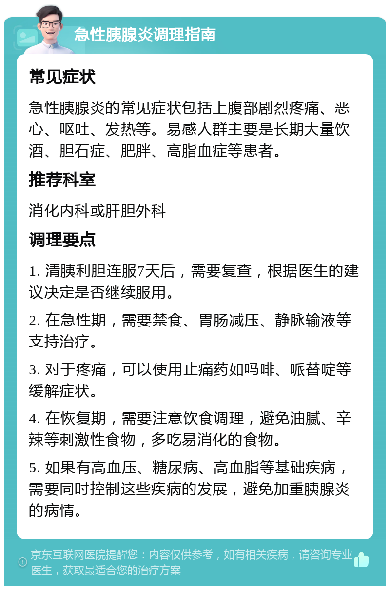 急性胰腺炎调理指南 常见症状 急性胰腺炎的常见症状包括上腹部剧烈疼痛、恶心、呕吐、发热等。易感人群主要是长期大量饮酒、胆石症、肥胖、高脂血症等患者。 推荐科室 消化内科或肝胆外科 调理要点 1. 清胰利胆连服7天后，需要复查，根据医生的建议决定是否继续服用。 2. 在急性期，需要禁食、胃肠减压、静脉输液等支持治疗。 3. 对于疼痛，可以使用止痛药如吗啡、哌替啶等缓解症状。 4. 在恢复期，需要注意饮食调理，避免油腻、辛辣等刺激性食物，多吃易消化的食物。 5. 如果有高血压、糖尿病、高血脂等基础疾病，需要同时控制这些疾病的发展，避免加重胰腺炎的病情。