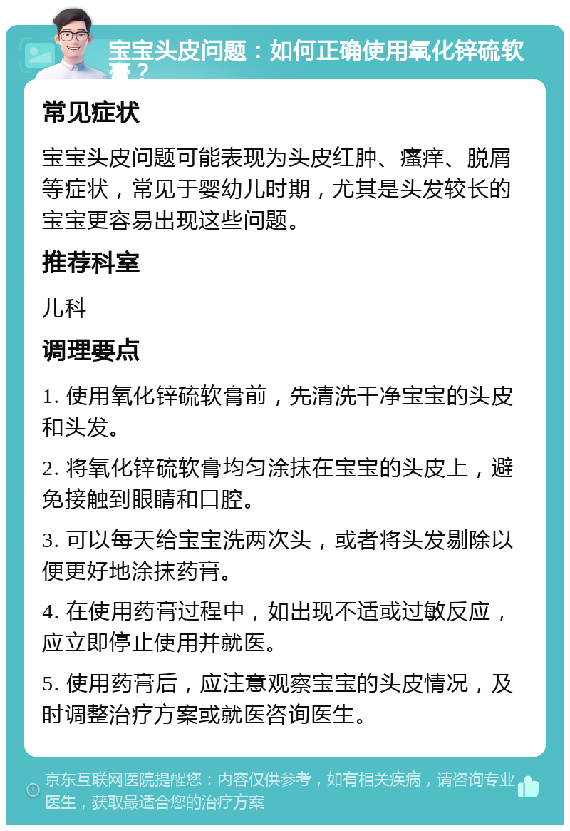 宝宝头皮问题：如何正确使用氧化锌硫软膏？ 常见症状 宝宝头皮问题可能表现为头皮红肿、瘙痒、脱屑等症状，常见于婴幼儿时期，尤其是头发较长的宝宝更容易出现这些问题。 推荐科室 儿科 调理要点 1. 使用氧化锌硫软膏前，先清洗干净宝宝的头皮和头发。 2. 将氧化锌硫软膏均匀涂抹在宝宝的头皮上，避免接触到眼睛和口腔。 3. 可以每天给宝宝洗两次头，或者将头发剔除以便更好地涂抹药膏。 4. 在使用药膏过程中，如出现不适或过敏反应，应立即停止使用并就医。 5. 使用药膏后，应注意观察宝宝的头皮情况，及时调整治疗方案或就医咨询医生。