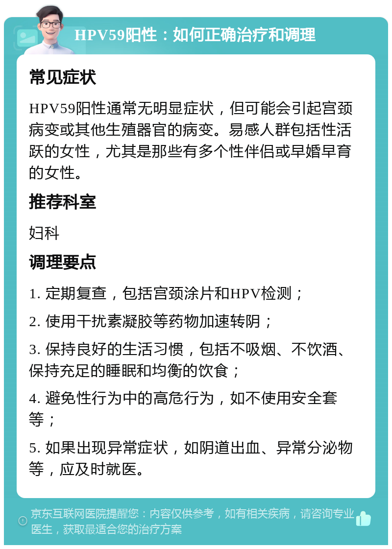 HPV59阳性：如何正确治疗和调理 常见症状 HPV59阳性通常无明显症状，但可能会引起宫颈病变或其他生殖器官的病变。易感人群包括性活跃的女性，尤其是那些有多个性伴侣或早婚早育的女性。 推荐科室 妇科 调理要点 1. 定期复查，包括宫颈涂片和HPV检测； 2. 使用干扰素凝胶等药物加速转阴； 3. 保持良好的生活习惯，包括不吸烟、不饮酒、保持充足的睡眠和均衡的饮食； 4. 避免性行为中的高危行为，如不使用安全套等； 5. 如果出现异常症状，如阴道出血、异常分泌物等，应及时就医。