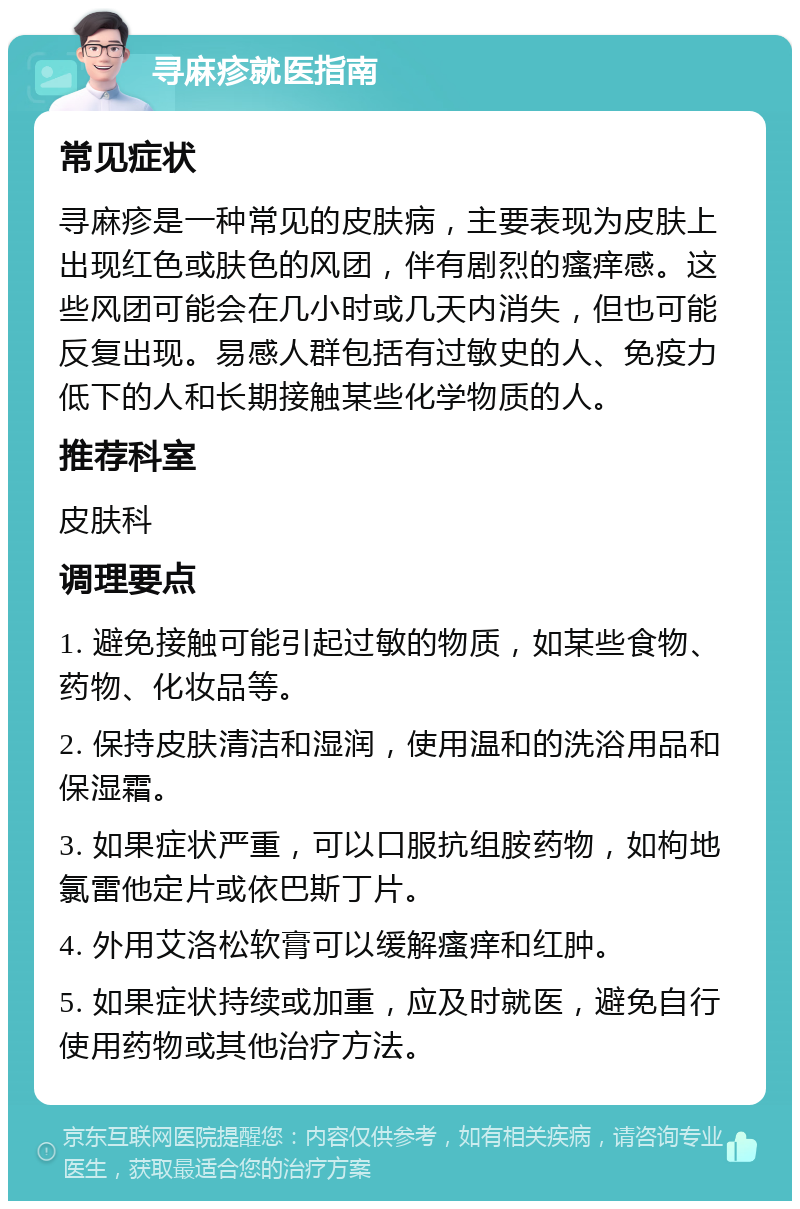 寻麻疹就医指南 常见症状 寻麻疹是一种常见的皮肤病，主要表现为皮肤上出现红色或肤色的风团，伴有剧烈的瘙痒感。这些风团可能会在几小时或几天内消失，但也可能反复出现。易感人群包括有过敏史的人、免疫力低下的人和长期接触某些化学物质的人。 推荐科室 皮肤科 调理要点 1. 避免接触可能引起过敏的物质，如某些食物、药物、化妆品等。 2. 保持皮肤清洁和湿润，使用温和的洗浴用品和保湿霜。 3. 如果症状严重，可以口服抗组胺药物，如枸地氯雷他定片或依巴斯丁片。 4. 外用艾洛松软膏可以缓解瘙痒和红肿。 5. 如果症状持续或加重，应及时就医，避免自行使用药物或其他治疗方法。