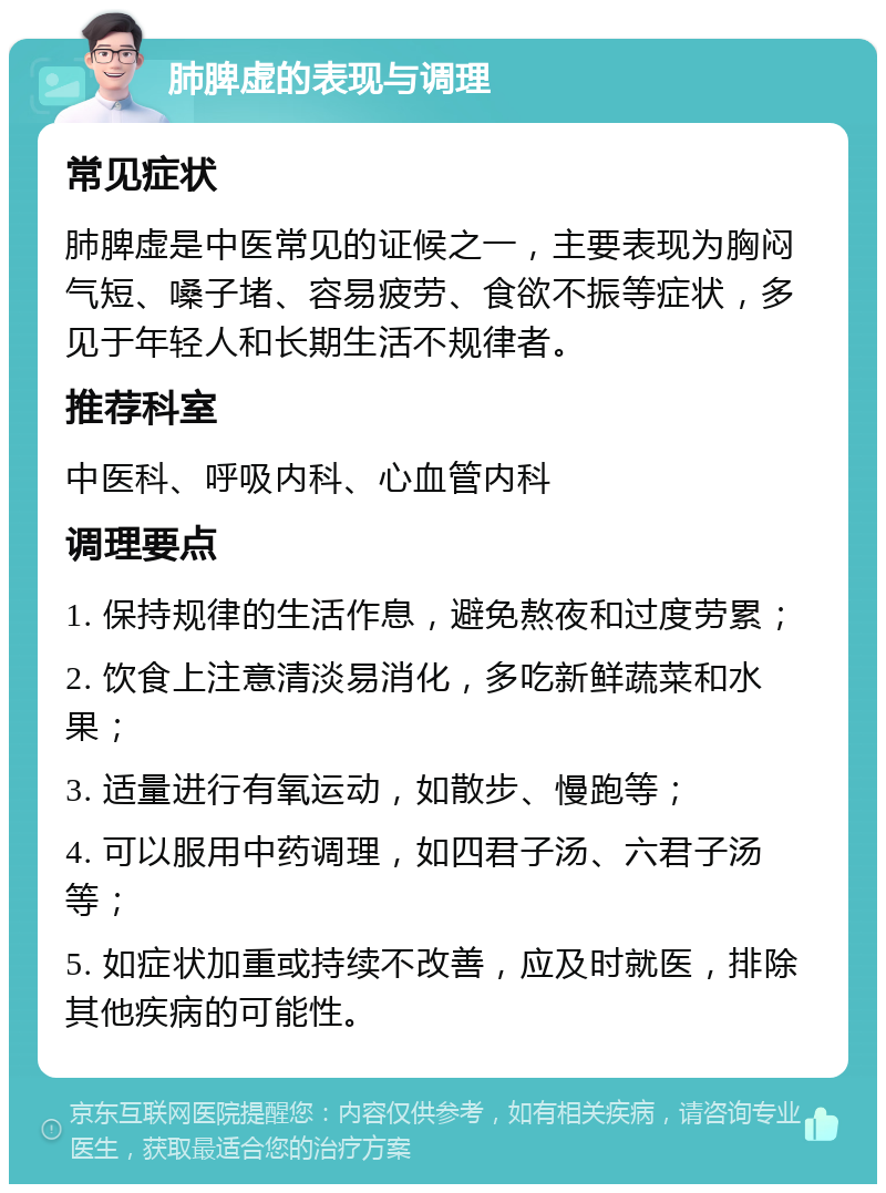 肺脾虚的表现与调理 常见症状 肺脾虚是中医常见的证候之一，主要表现为胸闷气短、嗓子堵、容易疲劳、食欲不振等症状，多见于年轻人和长期生活不规律者。 推荐科室 中医科、呼吸内科、心血管内科 调理要点 1. 保持规律的生活作息，避免熬夜和过度劳累； 2. 饮食上注意清淡易消化，多吃新鲜蔬菜和水果； 3. 适量进行有氧运动，如散步、慢跑等； 4. 可以服用中药调理，如四君子汤、六君子汤等； 5. 如症状加重或持续不改善，应及时就医，排除其他疾病的可能性。