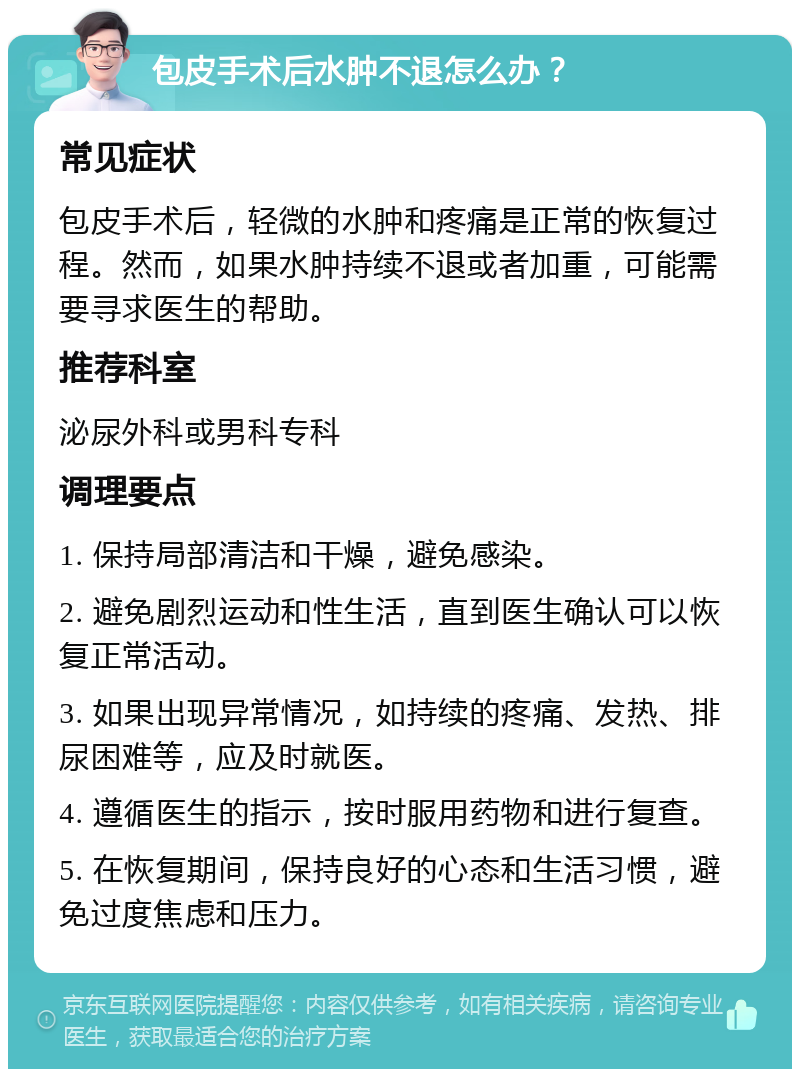 包皮手术后水肿不退怎么办？ 常见症状 包皮手术后，轻微的水肿和疼痛是正常的恢复过程。然而，如果水肿持续不退或者加重，可能需要寻求医生的帮助。 推荐科室 泌尿外科或男科专科 调理要点 1. 保持局部清洁和干燥，避免感染。 2. 避免剧烈运动和性生活，直到医生确认可以恢复正常活动。 3. 如果出现异常情况，如持续的疼痛、发热、排尿困难等，应及时就医。 4. 遵循医生的指示，按时服用药物和进行复查。 5. 在恢复期间，保持良好的心态和生活习惯，避免过度焦虑和压力。