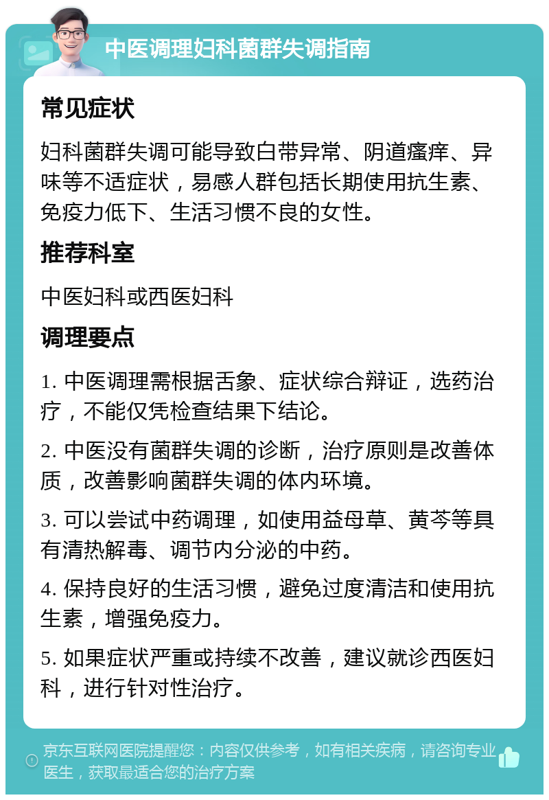 中医调理妇科菌群失调指南 常见症状 妇科菌群失调可能导致白带异常、阴道瘙痒、异味等不适症状，易感人群包括长期使用抗生素、免疫力低下、生活习惯不良的女性。 推荐科室 中医妇科或西医妇科 调理要点 1. 中医调理需根据舌象、症状综合辩证，选药治疗，不能仅凭检查结果下结论。 2. 中医没有菌群失调的诊断，治疗原则是改善体质，改善影响菌群失调的体内环境。 3. 可以尝试中药调理，如使用益母草、黄芩等具有清热解毒、调节内分泌的中药。 4. 保持良好的生活习惯，避免过度清洁和使用抗生素，增强免疫力。 5. 如果症状严重或持续不改善，建议就诊西医妇科，进行针对性治疗。