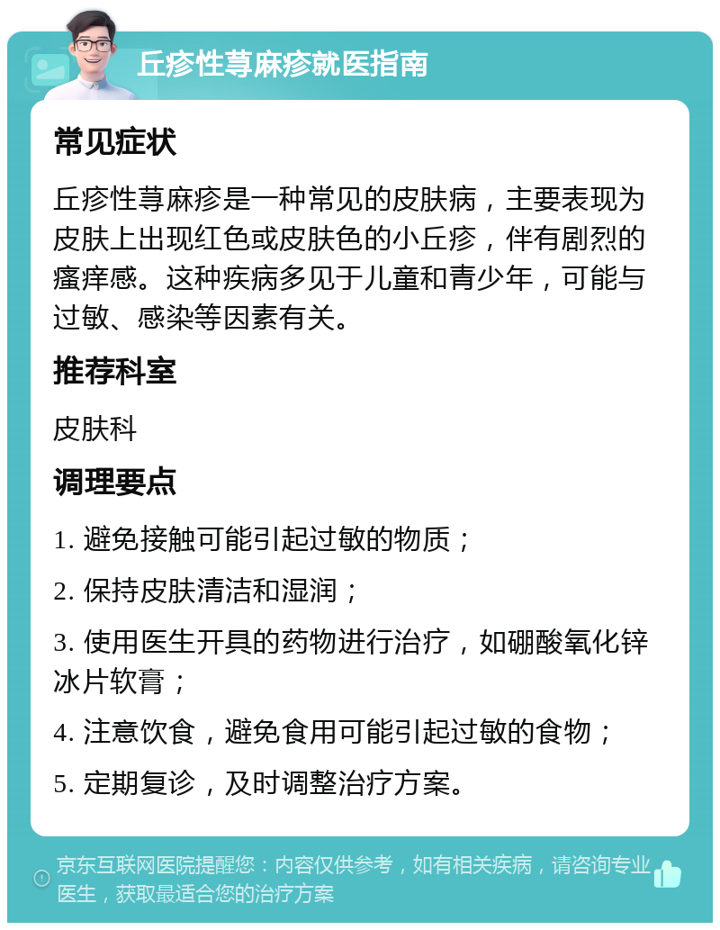 丘疹性荨麻疹就医指南 常见症状 丘疹性荨麻疹是一种常见的皮肤病，主要表现为皮肤上出现红色或皮肤色的小丘疹，伴有剧烈的瘙痒感。这种疾病多见于儿童和青少年，可能与过敏、感染等因素有关。 推荐科室 皮肤科 调理要点 1. 避免接触可能引起过敏的物质； 2. 保持皮肤清洁和湿润； 3. 使用医生开具的药物进行治疗，如硼酸氧化锌冰片软膏； 4. 注意饮食，避免食用可能引起过敏的食物； 5. 定期复诊，及时调整治疗方案。