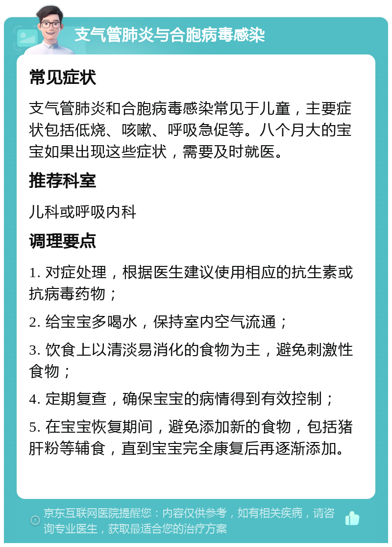 支气管肺炎与合胞病毒感染 常见症状 支气管肺炎和合胞病毒感染常见于儿童，主要症状包括低烧、咳嗽、呼吸急促等。八个月大的宝宝如果出现这些症状，需要及时就医。 推荐科室 儿科或呼吸内科 调理要点 1. 对症处理，根据医生建议使用相应的抗生素或抗病毒药物； 2. 给宝宝多喝水，保持室内空气流通； 3. 饮食上以清淡易消化的食物为主，避免刺激性食物； 4. 定期复查，确保宝宝的病情得到有效控制； 5. 在宝宝恢复期间，避免添加新的食物，包括猪肝粉等辅食，直到宝宝完全康复后再逐渐添加。