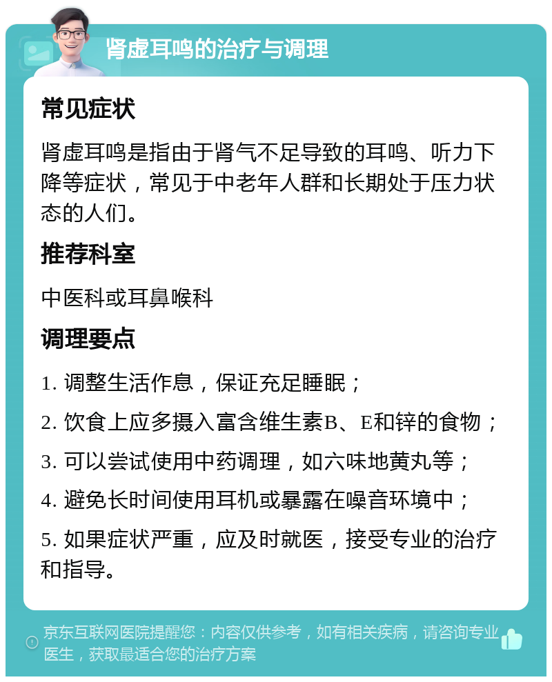 肾虚耳鸣的治疗与调理 常见症状 肾虚耳鸣是指由于肾气不足导致的耳鸣、听力下降等症状，常见于中老年人群和长期处于压力状态的人们。 推荐科室 中医科或耳鼻喉科 调理要点 1. 调整生活作息，保证充足睡眠； 2. 饮食上应多摄入富含维生素B、E和锌的食物； 3. 可以尝试使用中药调理，如六味地黄丸等； 4. 避免长时间使用耳机或暴露在噪音环境中； 5. 如果症状严重，应及时就医，接受专业的治疗和指导。