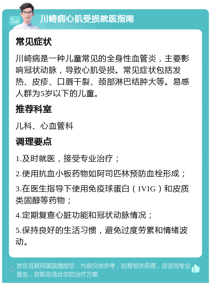 川崎病心肌受损就医指南 常见症状 川崎病是一种儿童常见的全身性血管炎，主要影响冠状动脉，导致心肌受损。常见症状包括发热、皮疹、口唇干裂、颈部淋巴结肿大等。易感人群为5岁以下的儿童。 推荐科室 儿科、心血管科 调理要点 1.及时就医，接受专业治疗； 2.使用抗血小板药物如阿司匹林预防血栓形成； 3.在医生指导下使用免疫球蛋白（IVIG）和皮质类固醇等药物； 4.定期复查心脏功能和冠状动脉情况； 5.保持良好的生活习惯，避免过度劳累和情绪波动。