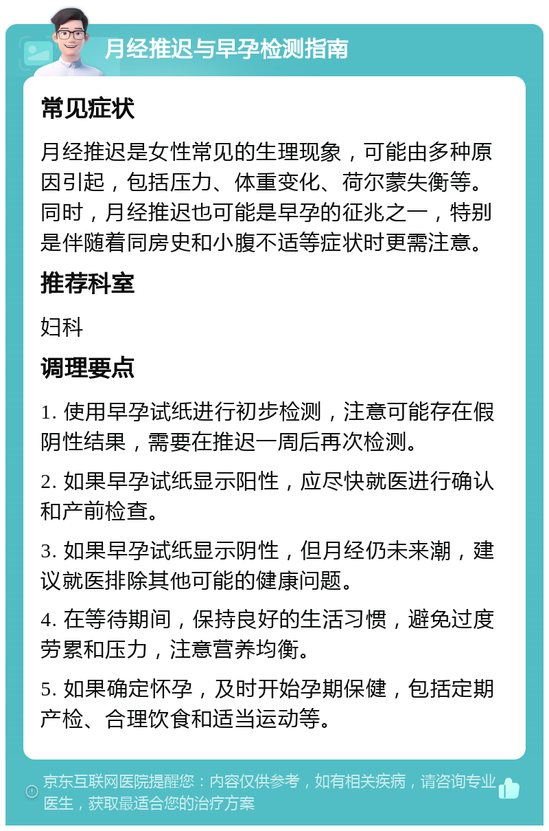 月经推迟与早孕检测指南 常见症状 月经推迟是女性常见的生理现象，可能由多种原因引起，包括压力、体重变化、荷尔蒙失衡等。同时，月经推迟也可能是早孕的征兆之一，特别是伴随着同房史和小腹不适等症状时更需注意。 推荐科室 妇科 调理要点 1. 使用早孕试纸进行初步检测，注意可能存在假阴性结果，需要在推迟一周后再次检测。 2. 如果早孕试纸显示阳性，应尽快就医进行确认和产前检查。 3. 如果早孕试纸显示阴性，但月经仍未来潮，建议就医排除其他可能的健康问题。 4. 在等待期间，保持良好的生活习惯，避免过度劳累和压力，注意营养均衡。 5. 如果确定怀孕，及时开始孕期保健，包括定期产检、合理饮食和适当运动等。