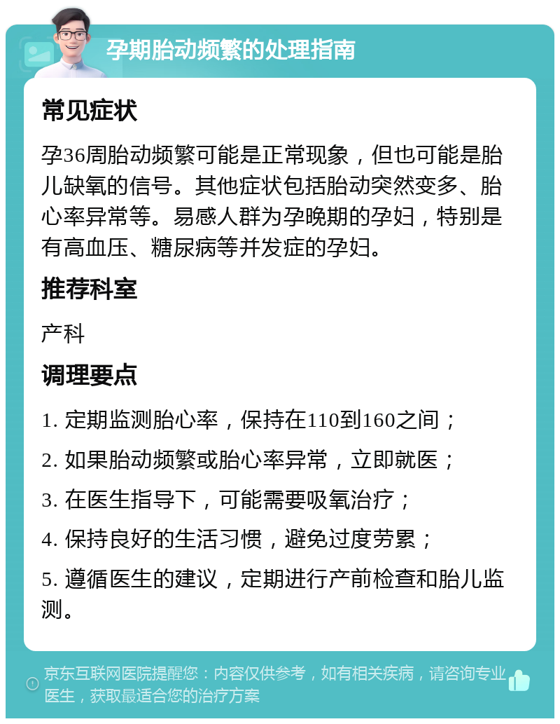 孕期胎动频繁的处理指南 常见症状 孕36周胎动频繁可能是正常现象，但也可能是胎儿缺氧的信号。其他症状包括胎动突然变多、胎心率异常等。易感人群为孕晚期的孕妇，特别是有高血压、糖尿病等并发症的孕妇。 推荐科室 产科 调理要点 1. 定期监测胎心率，保持在110到160之间； 2. 如果胎动频繁或胎心率异常，立即就医； 3. 在医生指导下，可能需要吸氧治疗； 4. 保持良好的生活习惯，避免过度劳累； 5. 遵循医生的建议，定期进行产前检查和胎儿监测。