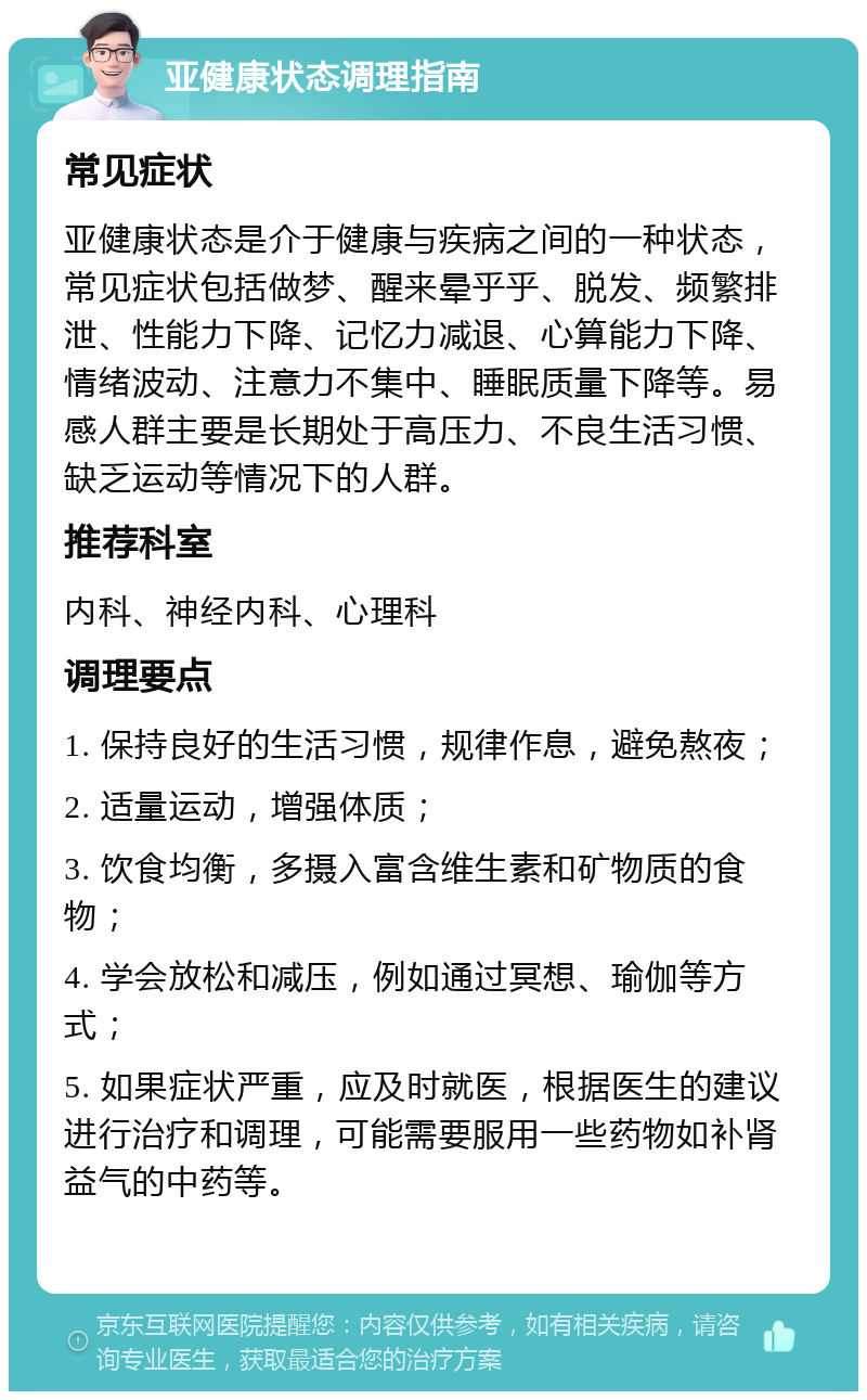 亚健康状态调理指南 常见症状 亚健康状态是介于健康与疾病之间的一种状态，常见症状包括做梦、醒来晕乎乎、脱发、频繁排泄、性能力下降、记忆力减退、心算能力下降、情绪波动、注意力不集中、睡眠质量下降等。易感人群主要是长期处于高压力、不良生活习惯、缺乏运动等情况下的人群。 推荐科室 内科、神经内科、心理科 调理要点 1. 保持良好的生活习惯，规律作息，避免熬夜； 2. 适量运动，增强体质； 3. 饮食均衡，多摄入富含维生素和矿物质的食物； 4. 学会放松和减压，例如通过冥想、瑜伽等方式； 5. 如果症状严重，应及时就医，根据医生的建议进行治疗和调理，可能需要服用一些药物如补肾益气的中药等。