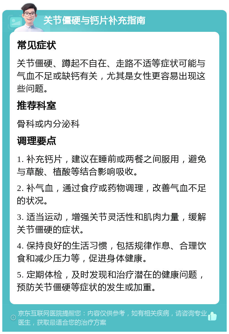 关节僵硬与钙片补充指南 常见症状 关节僵硬、蹲起不自在、走路不适等症状可能与气血不足或缺钙有关，尤其是女性更容易出现这些问题。 推荐科室 骨科或内分泌科 调理要点 1. 补充钙片，建议在睡前或两餐之间服用，避免与草酸、植酸等结合影响吸收。 2. 补气血，通过食疗或药物调理，改善气血不足的状况。 3. 适当运动，增强关节灵活性和肌肉力量，缓解关节僵硬的症状。 4. 保持良好的生活习惯，包括规律作息、合理饮食和减少压力等，促进身体健康。 5. 定期体检，及时发现和治疗潜在的健康问题，预防关节僵硬等症状的发生或加重。