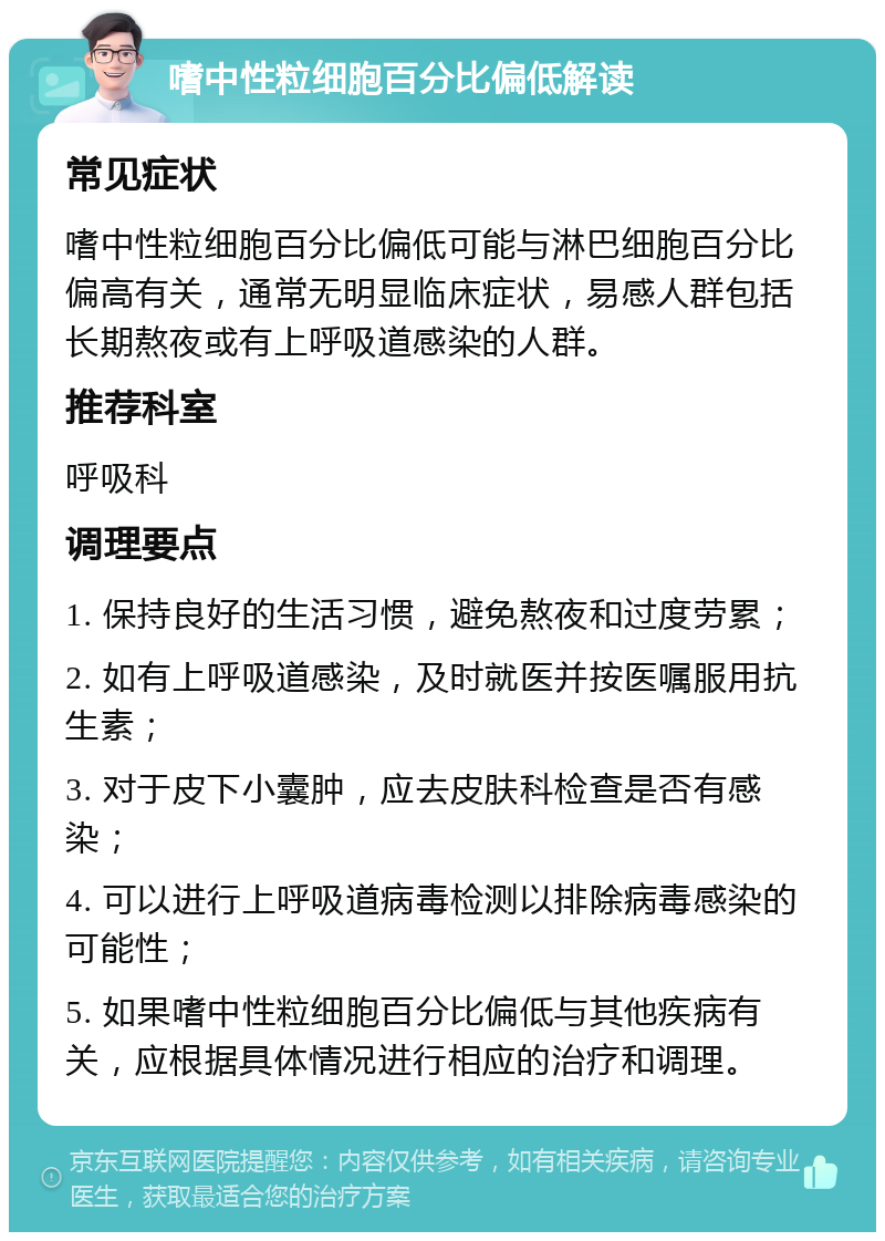 嗜中性粒细胞百分比偏低解读 常见症状 嗜中性粒细胞百分比偏低可能与淋巴细胞百分比偏高有关，通常无明显临床症状，易感人群包括长期熬夜或有上呼吸道感染的人群。 推荐科室 呼吸科 调理要点 1. 保持良好的生活习惯，避免熬夜和过度劳累； 2. 如有上呼吸道感染，及时就医并按医嘱服用抗生素； 3. 对于皮下小囊肿，应去皮肤科检查是否有感染； 4. 可以进行上呼吸道病毒检测以排除病毒感染的可能性； 5. 如果嗜中性粒细胞百分比偏低与其他疾病有关，应根据具体情况进行相应的治疗和调理。