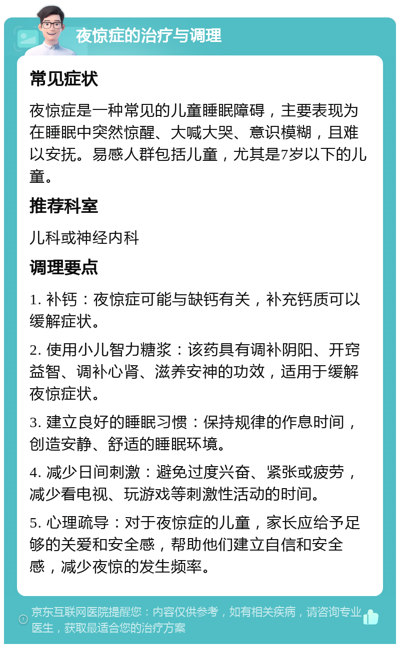 夜惊症的治疗与调理 常见症状 夜惊症是一种常见的儿童睡眠障碍，主要表现为在睡眠中突然惊醒、大喊大哭、意识模糊，且难以安抚。易感人群包括儿童，尤其是7岁以下的儿童。 推荐科室 儿科或神经内科 调理要点 1. 补钙：夜惊症可能与缺钙有关，补充钙质可以缓解症状。 2. 使用小儿智力糖浆：该药具有调补阴阳、开窍益智、调补心肾、滋养安神的功效，适用于缓解夜惊症状。 3. 建立良好的睡眠习惯：保持规律的作息时间，创造安静、舒适的睡眠环境。 4. 减少日间刺激：避免过度兴奋、紧张或疲劳，减少看电视、玩游戏等刺激性活动的时间。 5. 心理疏导：对于夜惊症的儿童，家长应给予足够的关爱和安全感，帮助他们建立自信和安全感，减少夜惊的发生频率。