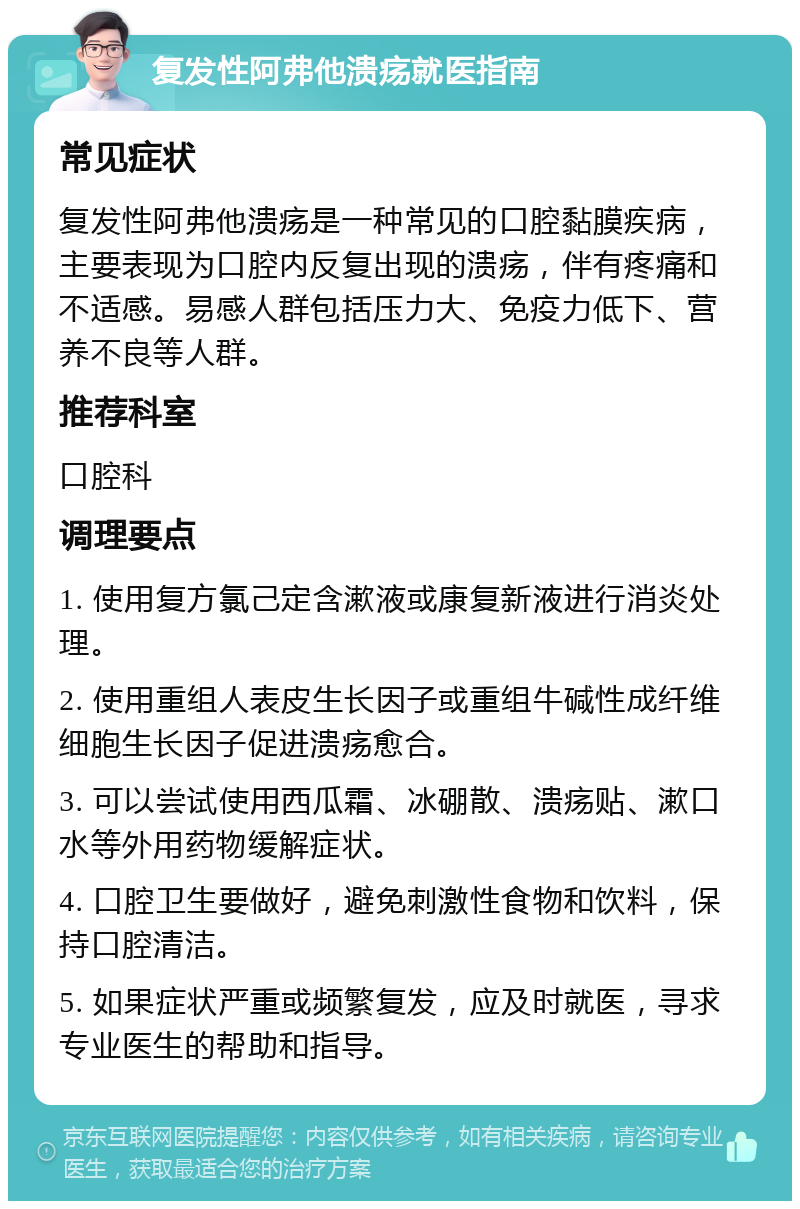 复发性阿弗他溃疡就医指南 常见症状 复发性阿弗他溃疡是一种常见的口腔黏膜疾病，主要表现为口腔内反复出现的溃疡，伴有疼痛和不适感。易感人群包括压力大、免疫力低下、营养不良等人群。 推荐科室 口腔科 调理要点 1. 使用复方氯己定含漱液或康复新液进行消炎处理。 2. 使用重组人表皮生长因子或重组牛碱性成纤维细胞生长因子促进溃疡愈合。 3. 可以尝试使用西瓜霜、冰硼散、溃疡贴、漱口水等外用药物缓解症状。 4. 口腔卫生要做好，避免刺激性食物和饮料，保持口腔清洁。 5. 如果症状严重或频繁复发，应及时就医，寻求专业医生的帮助和指导。