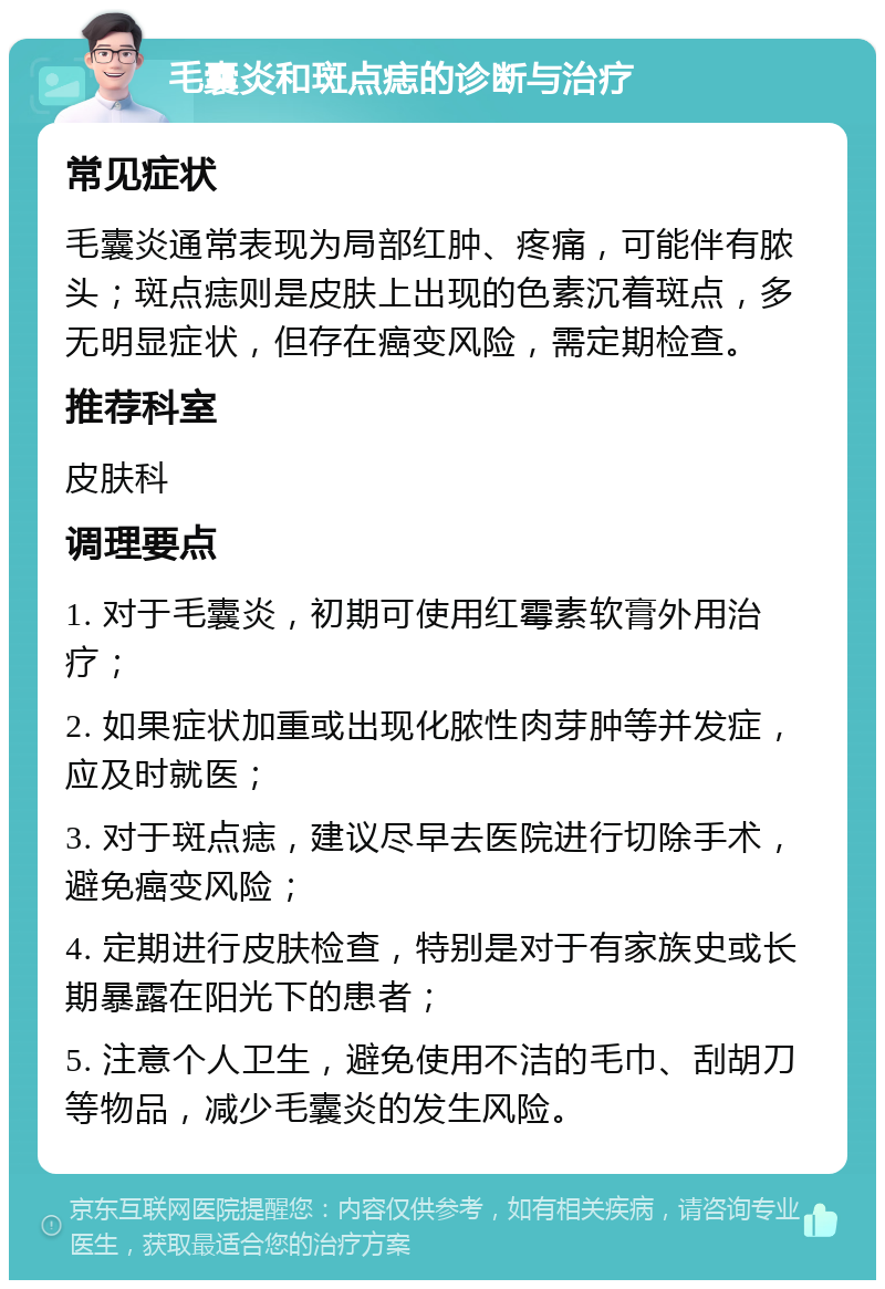 毛囊炎和斑点痣的诊断与治疗 常见症状 毛囊炎通常表现为局部红肿、疼痛，可能伴有脓头；斑点痣则是皮肤上出现的色素沉着斑点，多无明显症状，但存在癌变风险，需定期检查。 推荐科室 皮肤科 调理要点 1. 对于毛囊炎，初期可使用红霉素软膏外用治疗； 2. 如果症状加重或出现化脓性肉芽肿等并发症，应及时就医； 3. 对于斑点痣，建议尽早去医院进行切除手术，避免癌变风险； 4. 定期进行皮肤检查，特别是对于有家族史或长期暴露在阳光下的患者； 5. 注意个人卫生，避免使用不洁的毛巾、刮胡刀等物品，减少毛囊炎的发生风险。