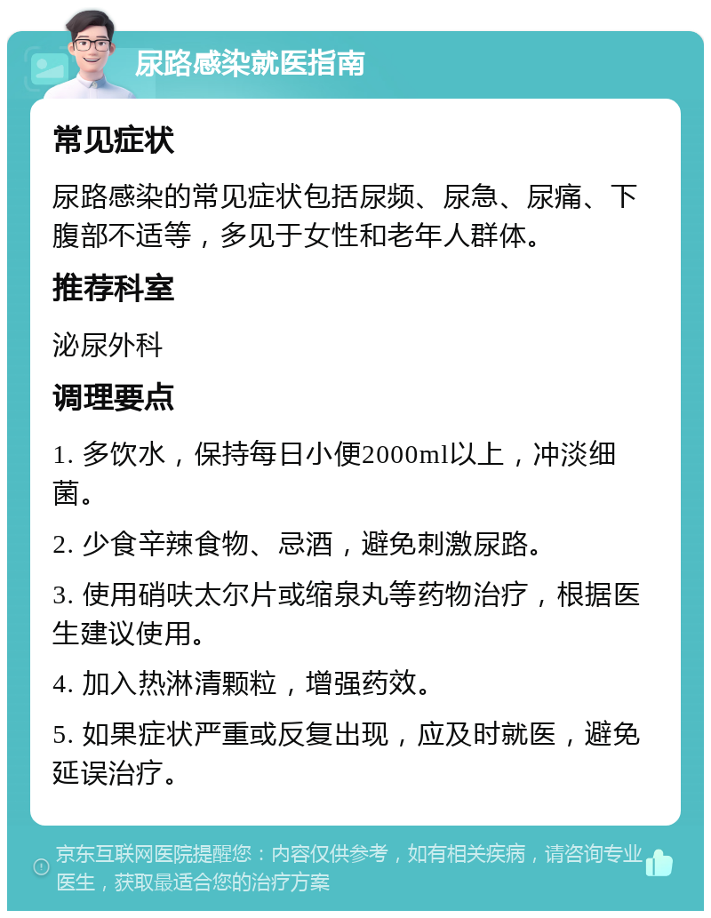 尿路感染就医指南 常见症状 尿路感染的常见症状包括尿频、尿急、尿痛、下腹部不适等，多见于女性和老年人群体。 推荐科室 泌尿外科 调理要点 1. 多饮水，保持每日小便2000ml以上，冲淡细菌。 2. 少食辛辣食物、忌酒，避免刺激尿路。 3. 使用硝呋太尔片或缩泉丸等药物治疗，根据医生建议使用。 4. 加入热淋清颗粒，增强药效。 5. 如果症状严重或反复出现，应及时就医，避免延误治疗。