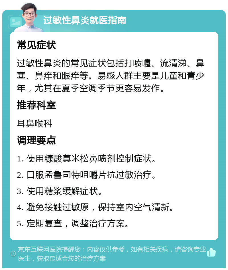 过敏性鼻炎就医指南 常见症状 过敏性鼻炎的常见症状包括打喷嚏、流清涕、鼻塞、鼻痒和眼痒等。易感人群主要是儿童和青少年，尤其在夏季空调季节更容易发作。 推荐科室 耳鼻喉科 调理要点 1. 使用糠酸莫米松鼻喷剂控制症状。 2. 口服孟鲁司特咀嚼片抗过敏治疗。 3. 使用糖浆缓解症状。 4. 避免接触过敏原，保持室内空气清新。 5. 定期复查，调整治疗方案。