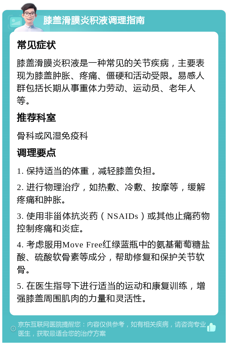 膝盖滑膜炎积液调理指南 常见症状 膝盖滑膜炎积液是一种常见的关节疾病，主要表现为膝盖肿胀、疼痛、僵硬和活动受限。易感人群包括长期从事重体力劳动、运动员、老年人等。 推荐科室 骨科或风湿免疫科 调理要点 1. 保持适当的体重，减轻膝盖负担。 2. 进行物理治疗，如热敷、冷敷、按摩等，缓解疼痛和肿胀。 3. 使用非甾体抗炎药（NSAIDs）或其他止痛药物控制疼痛和炎症。 4. 考虑服用Move Free红绿蓝瓶中的氨基葡萄糖盐酸、硫酸软骨素等成分，帮助修复和保护关节软骨。 5. 在医生指导下进行适当的运动和康复训练，增强膝盖周围肌肉的力量和灵活性。