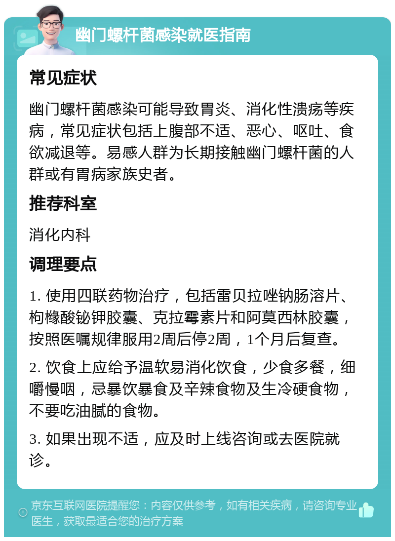 幽门螺杆菌感染就医指南 常见症状 幽门螺杆菌感染可能导致胃炎、消化性溃疡等疾病，常见症状包括上腹部不适、恶心、呕吐、食欲减退等。易感人群为长期接触幽门螺杆菌的人群或有胃病家族史者。 推荐科室 消化内科 调理要点 1. 使用四联药物治疗，包括雷贝拉唑钠肠溶片、枸橼酸铋钾胶囊、克拉霉素片和阿莫西林胶囊，按照医嘱规律服用2周后停2周，1个月后复查。 2. 饮食上应给予温软易消化饮食，少食多餐，细嚼慢咽，忌暴饮暴食及辛辣食物及生冷硬食物，不要吃油腻的食物。 3. 如果出现不适，应及时上线咨询或去医院就诊。