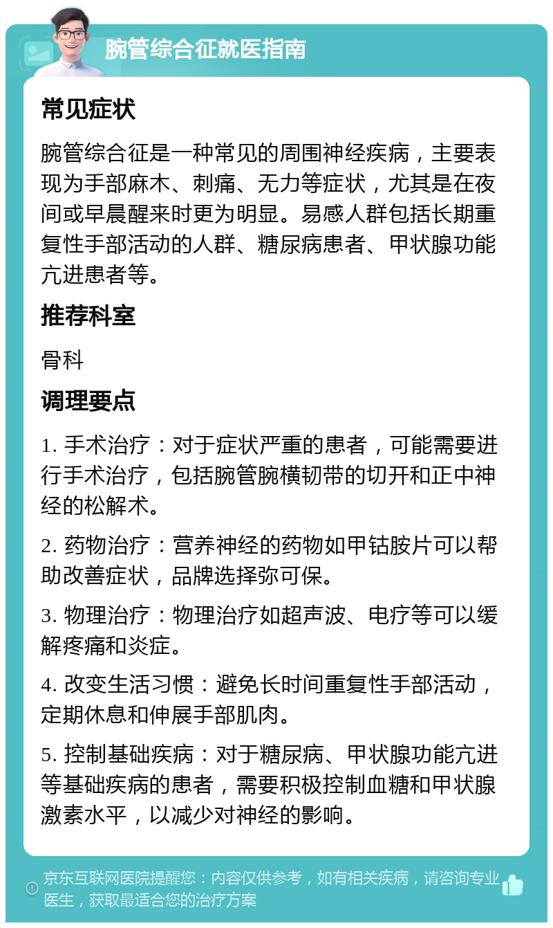 腕管综合征就医指南 常见症状 腕管综合征是一种常见的周围神经疾病，主要表现为手部麻木、刺痛、无力等症状，尤其是在夜间或早晨醒来时更为明显。易感人群包括长期重复性手部活动的人群、糖尿病患者、甲状腺功能亢进患者等。 推荐科室 骨科 调理要点 1. 手术治疗：对于症状严重的患者，可能需要进行手术治疗，包括腕管腕横韧带的切开和正中神经的松解术。 2. 药物治疗：营养神经的药物如甲钴胺片可以帮助改善症状，品牌选择弥可保。 3. 物理治疗：物理治疗如超声波、电疗等可以缓解疼痛和炎症。 4. 改变生活习惯：避免长时间重复性手部活动，定期休息和伸展手部肌肉。 5. 控制基础疾病：对于糖尿病、甲状腺功能亢进等基础疾病的患者，需要积极控制血糖和甲状腺激素水平，以减少对神经的影响。