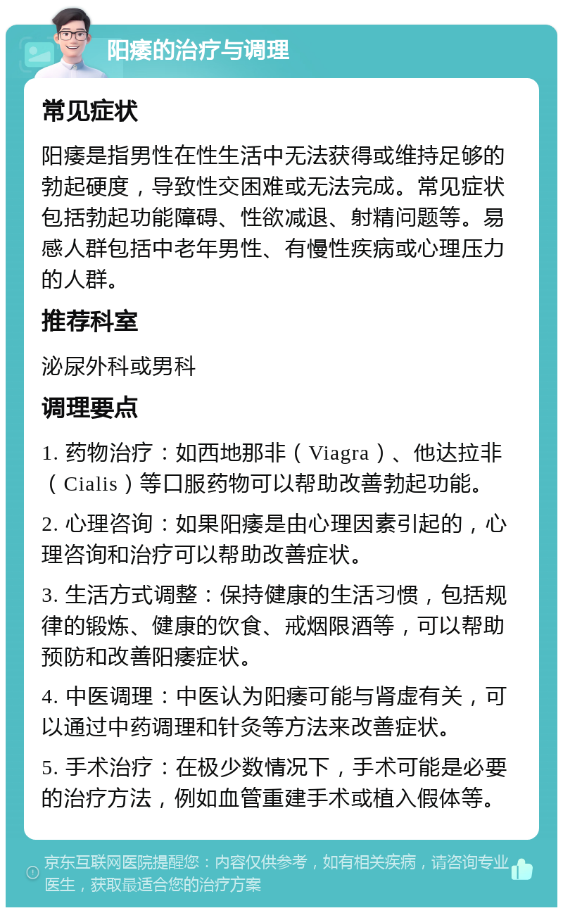 阳痿的治疗与调理 常见症状 阳痿是指男性在性生活中无法获得或维持足够的勃起硬度，导致性交困难或无法完成。常见症状包括勃起功能障碍、性欲减退、射精问题等。易感人群包括中老年男性、有慢性疾病或心理压力的人群。 推荐科室 泌尿外科或男科 调理要点 1. 药物治疗：如西地那非（Viagra）、他达拉非（Cialis）等口服药物可以帮助改善勃起功能。 2. 心理咨询：如果阳痿是由心理因素引起的，心理咨询和治疗可以帮助改善症状。 3. 生活方式调整：保持健康的生活习惯，包括规律的锻炼、健康的饮食、戒烟限酒等，可以帮助预防和改善阳痿症状。 4. 中医调理：中医认为阳痿可能与肾虚有关，可以通过中药调理和针灸等方法来改善症状。 5. 手术治疗：在极少数情况下，手术可能是必要的治疗方法，例如血管重建手术或植入假体等。