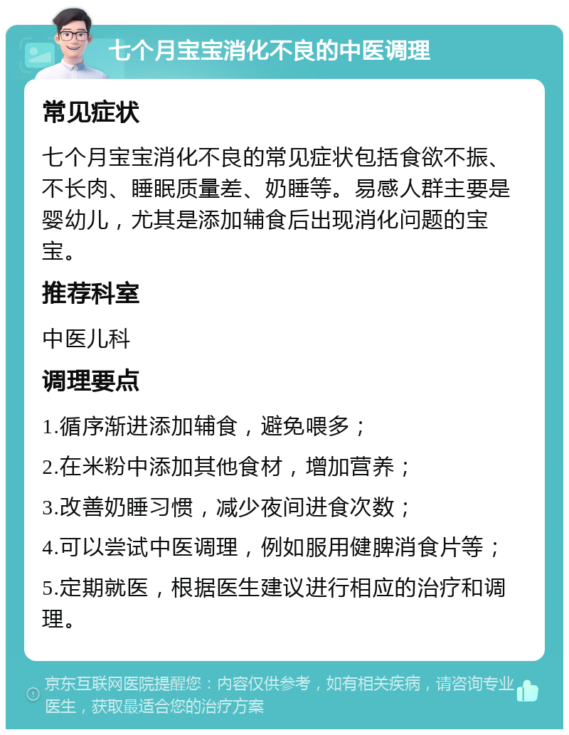 七个月宝宝消化不良的中医调理 常见症状 七个月宝宝消化不良的常见症状包括食欲不振、不长肉、睡眠质量差、奶睡等。易感人群主要是婴幼儿，尤其是添加辅食后出现消化问题的宝宝。 推荐科室 中医儿科 调理要点 1.循序渐进添加辅食，避免喂多； 2.在米粉中添加其他食材，增加营养； 3.改善奶睡习惯，减少夜间进食次数； 4.可以尝试中医调理，例如服用健脾消食片等； 5.定期就医，根据医生建议进行相应的治疗和调理。