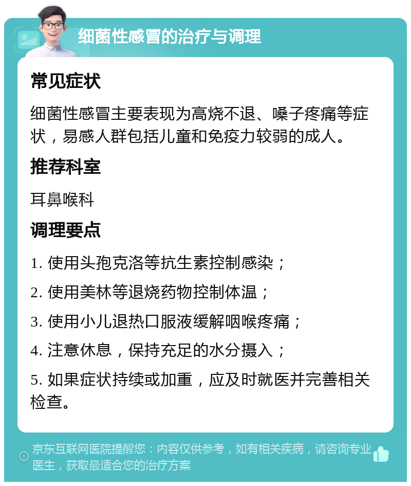 细菌性感冒的治疗与调理 常见症状 细菌性感冒主要表现为高烧不退、嗓子疼痛等症状，易感人群包括儿童和免疫力较弱的成人。 推荐科室 耳鼻喉科 调理要点 1. 使用头孢克洛等抗生素控制感染； 2. 使用美林等退烧药物控制体温； 3. 使用小儿退热口服液缓解咽喉疼痛； 4. 注意休息，保持充足的水分摄入； 5. 如果症状持续或加重，应及时就医并完善相关检查。