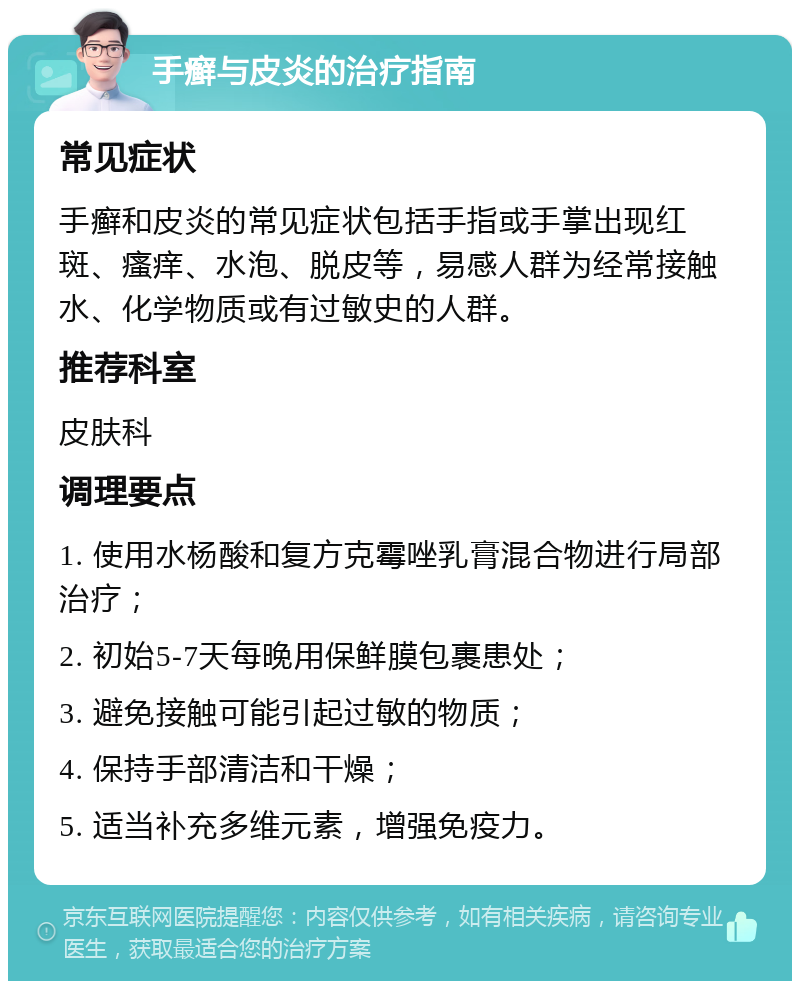 手癣与皮炎的治疗指南 常见症状 手癣和皮炎的常见症状包括手指或手掌出现红斑、瘙痒、水泡、脱皮等，易感人群为经常接触水、化学物质或有过敏史的人群。 推荐科室 皮肤科 调理要点 1. 使用水杨酸和复方克霉唑乳膏混合物进行局部治疗； 2. 初始5-7天每晚用保鲜膜包裹患处； 3. 避免接触可能引起过敏的物质； 4. 保持手部清洁和干燥； 5. 适当补充多维元素，增强免疫力。